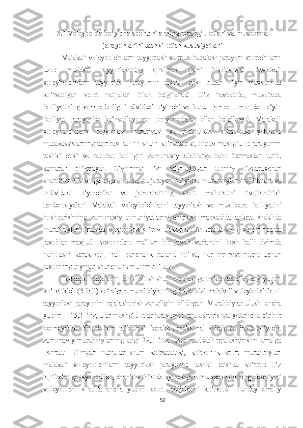 3.1 Voleybolda  bo‘yicha  sportchilarning mashg‘ulotlari va musobaqa
jarayonlarini tashkil etish xususiyatlari
Malakali voleybolchilarni tayyorlash va musobaqalash jarayoni sportchilarni
uzoq   muddatli   tayyorlashning   ajralmas   qismi   hisoblanadi.   Malakali
voleybolchilarni   tayyorlash   jarayonini   tashkil   etish   butun   o‘yin   mavsumida
ko‘rsatilgan   sport   natijalari   bilan   belgilanadi.   O‘z   navbatida,   musobaqa
faoliyatining   samaradorligi   individual   o‘yinchi   va   butun   jamoa   tomonidan   o‘yin
faoliyati   jarayonida   ko‘rsatilayotgan   joriy   natijalar   bilan   belgilanadi.   Malakali
voleybolchilarni   tayyorlash   nazariyasi   va   metodikasi   sohasidagi   yetakchi
mutaxassislarning   tajribasi   tahlili   shuni   ko‘rsatadiki,   o‘quv-mashg‘ulot   jarayonini
tashkil   etish   va   raqobat   faolligini   zamonaviy   talablarga   baho   bermasdan   turib,
samarali   bo‘lmaydi.   O‘yinning   o‘zi   belgilaydigan   doimiy   o‘zgaruvchan
sharoitlarni  hisobga  olgan holda, bu jarayon bo‘yicha murabbiylarning fikrlari  va
individual   o‘yinchilar   va   jamoalarning   sport   mahoratini   rivojlantirish
tendentsiyalari.   Malakali   voleybolchilarni   tayyorlash   va   musobaqa   faoliyatini
boshqarishning   zamonaviy   qonuniyatlarini   aniqlash   maqsadida   anketa   shaklida
murabbiylar   o‘rtasida   sotsiologik   so‘rov   o‘tkazildi.   Anketada   savol   va   bir   nechta
javoblar   mavjud.   Respondent   ma’lum   bir   javob   variantini   besh   balli   tizimda
baholashi   kerak   edi.   Ball   qanchalik   baland   bo‘lsa,   har   bir   respondent   uchun
javobning qiymati shunchalik muhim bo‘ladi.
Tadqiqot natijalarini tahlil qilish shuni aniqlashga imkon berdiki, eng yuqori
ko‘rsatkich (5 ball) so‘ralgan murabbiylarning 64,3 foizi malakali voleybolchilarni
tayyorlash jarayonini rejalashtirish zarurligini bildirgan. Murabbiylar ulushi ancha
yuqori – 15,2 foiz, ular mashg‘ulotlar jarayonini rejalashtirishga yetarlicha e’tibor
bermaydilar.   Shuni   ham   ta’kidlash   kerakki,   maksimal   shkala   (5   ball)   bo‘yicha
zamonaviy murabbiylarning atigi 29,0 foizi uzoq muddatli rejalashtirishni amalga
oshiradi.   Olingan   natijalar   shuni   ko‘rsatadiki,   ko‘pchilik   sport   murabbiylari
malakali   voleybolchilarni   tayyorlash   jarayonini   tashkil   etishda   ko‘proq   o‘z
tajribalariga tayanadilar, chunki suhbatda qatnashgan mutaxassislarning aksariyati
voleybolchi   sifatida   ancha   yuqori   sport   natijalarini   ko‘rsatdi.   Bunday   amaliy
52 