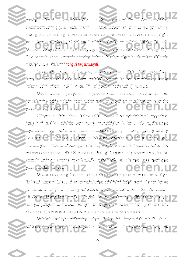 mashg‘ulotlarini   taqsimlamasligi   juda   xarakterlidir.   Aniqlanishicha,
respondentlarning   juda   katta   qismi   -   23,6%   ba’zan   sportchilar   va   jamoaning
hozirgi holatini hisobga olgan holda mikrotsikllarda mashg‘ulot vositalarini to‘g‘ri
va  oqilona  taqsimlaydi,  32,8%   esa   "Ha"dan   ko‘ra  ko‘proq  "Yo‘q"  deb  ta’kidladi.
Malakali voleybolchilar bilan ishlaydigan zamonaviy mutaxassislarning atigi 11,4
foizi sportchilar va jamoaning hozirgi holatini hisobga olgan holda mikrotsikllarda
mashg‘ulot vositalarini  to‘g‘ri taqsimlaydi .
Tadqiqotlar   shuni   ko‘rsatdiki,   murabbiylarning   35,7   foizi   mashg‘ulot
jarayonini   rejalashtirishda   ba’zan   malakali   sportchilar   va   jamoalarning   ruhiy
holatini tahlil qiladi, 24,9 foizi esa "Yo‘q"  javobni berishadi.  (1-jadval).
Mashg‘ulotlar   jarayonini   rejalashtirishda   malakali   sportchilar   va
jamoalarning ruhiy holatini hech qachon tahlil qilmaydigan murabbiylarning ancha
yuqori foizi (17,7%).
Olingan   natijalar   shuni   ko‘rsatadiki,   malakali   voleybolchilarni   tayyorlash
jarayonini   tashkil   etishda   zamonaviy   murabbiylar   ko‘proq   o‘z   tajribalariga
tayanadilar   va   ko‘pincha   turli   mutaxassislarning   hozirgi   ilmiy-uslubiy
ishlanmalarini   e'tiborsiz   qoldiradilar.   Malakali   voleybolchilar   bilan   ishlayotgan
murabbiylar   o‘rtasida   o‘tkazilgan   sotsiologik   so‘rov   shuni   ko‘rsatdiki,   ko‘pchilik
mutaxassislar uchun – 67,3% musobaqa faolligi 6 oydan ortiq davom etadi, bu esa
sportchilarning   jismoniy   texnik-taktik,   psixologik   va   o‘yinga   tayyorgarligiga
yuqori talablar qo‘yadi.
Mutaxassislarning fikrlarini tahlil qilish shuni aniqlashga imkon berdi o‘yin
faoliyati   jarayonida   yuqori   sport   natijalariga   erishishni   belgilovchi   o‘yinchilar   va
jamoa uchun eng muhim ruhiy ko‘rsatkichlar: o‘zaro tushunish. - 23,6%, diqqat -
18,9%   va   hissiy   barqarorlik   -   15,8%.   Mutaxassislarning   ta’kidlashicha,   o‘yin
faoliyati   jarayonida   malakali   voleybolchilar   yuqori   fikrlashni   namoyish   etishlari,
shuningdek, jamoada konstruktiv muloqotni saqlab turishlari kerak.
Malakali   voleybolchilarning   o‘yin   faoliyatini   boshqarish   tahlili   shuni
ko‘rsatdiki,   zamonaviy   murabbiylar   ko‘p   hollarda   -   mos   ravishda   "Yo‘q"   va
55 