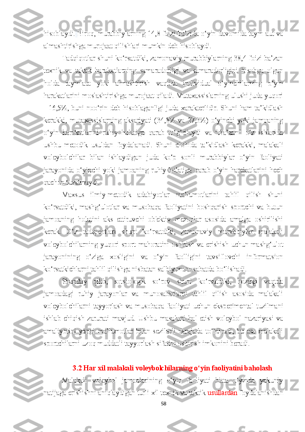 hisoblaydi.   Biroq, murabbiylarning 14,8 foizi ba’zida o‘yin davomida taym-aut va
almashtirishga murojaat qilishlari mumkin deb hisoblaydi.
Tadqiqotlar shuni ko‘rsatdiki, zamonaviy murabbiylarning 38,4 foizi ba’zan
texnik   va   taktik   harakatlarning   samaradorligi   va   samaradorligini   hisobga   olgan
holda   taym-aut   yoki   almashtirish   vaqtida   individual   o‘yinchilarning   o‘yin
harakatlarini moslashtirishga murojaat qiladi. Mutaxassislarning ulushi juda yuqori
- 16,5%, buni noo‘rin deb hisoblaganligi  juda xarakterlidir. Shuni  ham ta’kidlash
kerakki,   mutaxassislarning   aksariyati   (34,8%   va   27,3%)   o‘yinchi   yoki   jamoaning
o‘yin   harakatlarini   ruhiy   holatiga   qarab   to‘g‘rilaydi   va   "Ba’zan"   o‘z   ishlarida
ushbu   metodik   usuldan   foydalanadi.   Shuni   alohida   ta’kidlash   kerakki,   malakali
voleybolchilar   bilan   ishlaydigan   juda   ko‘p   sonli   murabbiylar   o‘yin   faoliyati
jarayonida   o‘yinchi   yoki   jamoaning  ruhiy  holatiga   qarab  o‘yin  harakatlarini   hech
qachon tuzatmaydi.
Maxsus   ilmiy-metodik   adabiyotlar   ma’lumotlarini   tahlil   qilish   shuni
ko‘rsatdiki,   mashg‘ulotlar   va   musobaqa   faoliyatini   boshqarish   sportchi   va   butun
jamoaning   holatini   aks   ettiruvchi   ob'ektiv   mezonlar   asosida   amalga   oshirilishi
kerak.   O‘z   tadqiqotlari   shuni   ko‘rsatdiki,   zamonaviy   murabbiylar   malakali
voleybolchilarning yuqori sport mahoratini oshirish va erishish uchun mashg‘ulot
jarayonining   o‘ziga   xosligini   va   o‘yin   faolligini   tavsiflovchi   informatsion
ko‘rsatkichlarni tahlil qilishga nisbatan salbiy munosabatda bo‘lishadi.
Shunday   qilib,   sotsiologik   so‘rov   shuni   ko‘rsatdiki,   hozirgi   vaqtda
jamoadagi   ruhiy   jarayonlar   va   munosabatlarni   tahlil   qilish   asosida   malakali
voleybolchilarni   tayyorlash   va  musobaqa   faoliyati   uchun  eksperimental   tuzilmani
ishlab   chiqish   zarurati   mavjud.   Ushbu   masalani   hal   etish   voleybol   nazariyasi   va
amaliyotini   yangi   ma’lumotlar   bilan   sezilarli   darajada   to‘ldiradi,   bu   esa   malakali
sportchilarni uzoq muddatli tayyorlash sifatini oshirish imkonini beradi.
3.2 Har xil malakali voleybolchilarning o‘yin faoliyatini baholash
Malakali   voleybol   jamoalarining   o‘yin   faoliyati   bitta   o‘yinda   yakuniy
natijaga erishishni aniqlaydigan turli xil texnik va taktik  usullardan  foydalanishdan
58 