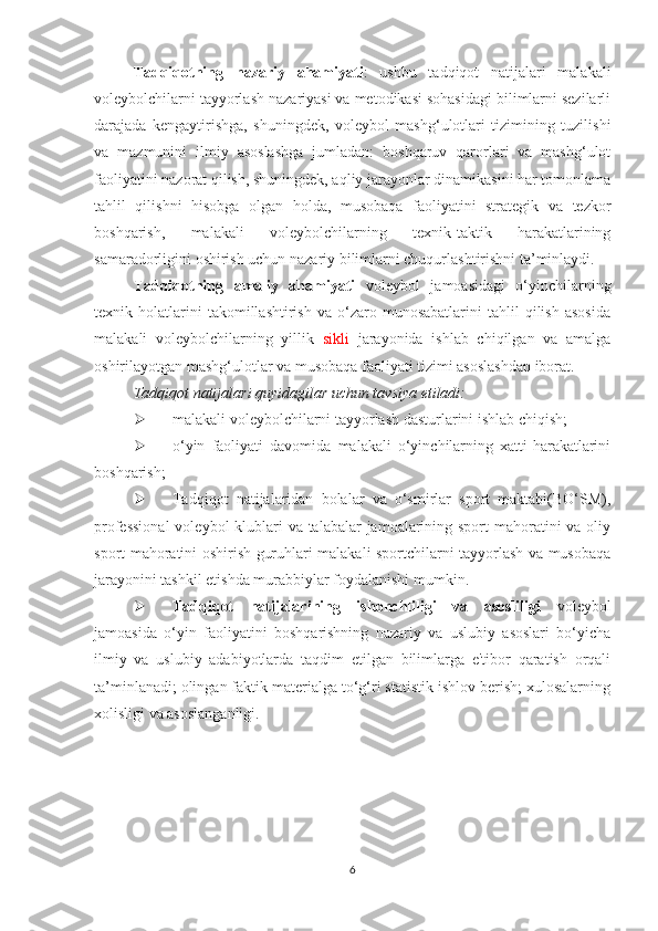 Tadqiqotning   nazariy   ahamiyati :   ushbu   tadqiqot   natijalari   malakali
voleybolchilarni tayyorlash nazariyasi va metodikasi sohasidagi bilimlarni sezilarli
darajada   kengaytirishga,   shuningdek,   voleybol   mashg‘ulotlari   tizimining   tuzilishi
va   mazmunini   ilmiy   asoslashga   jumladan:   boshqaruv   qarorlari   va   mashg‘ulot
faoliyatini nazorat qilish, shuningdek, aqliy jarayonlar dinamikasini har tomonlama
tahlil   qilishni   hisobga   olgan   holda,   musobaqa   faoliyatini   strategik   va   tezkor
boshqarish,   malakali   voleybolchilarning   texnik-taktik   harakatlarining
samaradorligini oshirish uchun nazariy bilimlarni chuqurlashtirishni ta’minlaydi.
Tadqiqotning   amaliy   ahamiyati   voleybol   jamoasidagi   o‘yinchilarning
texnik  holatlarini   takomillashtirish   va   o‘zaro   munosabatlarini   tahlil   qilish   asosida
malakali   voleybolchilarning   yillik   sikli   jarayonida   ishlab   chiqilgan   va   amalga
oshirilayotgan mashg‘ulotlar va musobaqa faoliyati tizimi asoslashdan iborat.
Tadqiqot natijalari quyidagilar uchun tavsiya etiladi:
 malakali voleybolchilarni tayyorlash dasturlarini ishlab chiqish;
 o‘yin   faoliyati   davomida   malakali   o‘yinchilarning   xatti-harakatlarini
boshqarish;
 Tadqiqot   natijalaridan   bolalar   va   o‘smirlar   sport   maktabi(BO‘SM),
professional  voleybol klublari va talabalar jamoalarining sport  mahoratini va oliy
sport mahoratini oshirish guruhlari malakali sportchilarni tayyorlash va musobaqa
jarayonini tashkil etishda murabbiylar foydalanishi mumkin. 
 Tadqiqot   natijalarining   ishonchliligi   va   asosliligi   voleybol
jamoasida   o‘yin   faoliyatini   boshqarishning   nazariy   va   uslubiy   asoslari   bo‘yicha
ilmiy   va   uslubiy   adabiyotlarda   taqdim   etilgan   bilimlarga   e'tibor   qaratish   orqali
ta’minlanadi; olingan faktik materialga to‘g‘ri statistik ishlov berish; xulosalarning
xolisligi va asoslanganligi.
6 