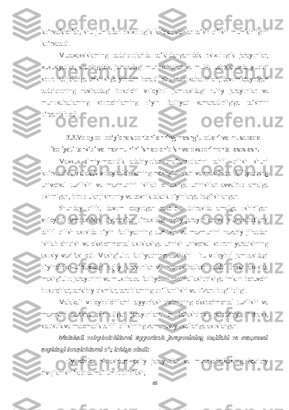 ko ‘ rsatkichlar ,   shu   jumladan   psixologik   ko ‘ rsatkichlar   ta ’ sir   qilishi   mumkinligini
ko ‘ rsatadi .
Mutaxassislarning   tadqiqotlarida   ta ’ kidlanganidek   psixologik   jarayonlar ,
xususiyatlar ,   shuningdek ,   jamoadagi   munosabatlar   va   muhit   uchrashuvda   yuqori
sport   natijalariga   erishishga   yordam   beradi .  Shu   munosabat   bilan ,  davom   etayotgan
tadqiqotning   navbatdagi   bosqichi   voleybol   jamoasidagi   ruhiy   jarayonlar   va
munosabatlarning   sportchilarning   o ‘ yin   faoliyati   samaradorligiga   ta ’ sirini
o ‘ rganish   edi .
3.3.Voleybol bo‘yicha sportchilarning mashg‘ulotlari va musobaqa
faoliyati tarkibi va mazmunini ishlab chiqish va eksperimental asoslash.
Maxsus   ilmiy-metodik   adabiyotlar   ma lumotlarini   tahlil   qilish   shuniʼ
ko rsatdiki, malakali voleybolchilarning mashg ulotlari va musobaqa faoliyatining	
ʻ ʻ
universal   tuzilishi   va   mazmunini   ishlab   chiqishga   urinishlar   avvalroq   amalga
oshirilgan, biroq ular jismoniy va texnik-taktik o yinlarga bag ishlangan.	
ʻ ʻ
Shunday   qilib,   davom   etayotgan   tadqiqot   doirasida   amalga   oshirilgan
voleybol   jamoasidagi   o‘yinchilar   o‘rtasidagi   aqliy   jarayonlar   va   munosabatlarni
tahlil   qilish   asosida   o‘yin   faoliyatining   tuzilishi   va   mazmunini   nazariy   jihatdan
ishlab   chiqish   va   eksperimental   asoslashga   urinish   universal   sportni   yaratishning
asosiy   vazifasi   edi.   Mashg‘ulot   faoliyatining   tuzilishi   -   bu   voleybol   jamoasidagi
o‘yinchilar   o‘rtasidagi   aqliy   jarayonlar   va   munosabatlarni   tahlil   qilish   asosida
mashg‘ulot jarayonini va musobaqa faoliyatini optimallashtirishga imkon beruvchi
bosqichlar, tarkibiy qismlar, tartiblarning qo‘llanilishi va o‘zaro bog‘liqligi.
Malakali   voleybolchilarni   tayyorlash   tizimining   eksperimental   tuzilishi   va
mazmuni   nazorat   qilinadigan   jarayonlarni   modellashtirish   miqdoriy   o‘lchash,
statistik va matematik tahlil qilishning zamonaviy usullariga asoslangan.  
Malakali   voleybolchilarni   tayyorlash   jarayonining   tuzilishi   va   mazmuni
quyidagi bosqichlarni o‘z ichiga   oladi:
-   o‘yinchilar   o‘rtasidagi   aqliy   jarayonlar   va   munosabatlarning   haqiqiy
rivojlanishi haqida ma’lumot to‘plash;  
65 