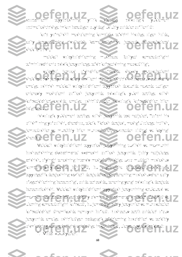 sportchilarni   tayyorlashning   yillik   siklidagi   psixologik   yuklamani
optimallashtirishga imkon beradigan quyidagi uslubiy qoidalar qo‘llanildi:
-   ko‘p   yo‘nalishli   mashqlarning   kompleks   ta’sirini   hisobga   olgan   holda,
aqliy   jarayonlarning   rivojlanish   ketma-ketligi   va   jamoada   munosabatlarni
shakllantirish;  
-   malakali   voleybolchilarning   musobaqa   faoliyati   samaradorligini
ta’minlovchi aniq psixik jarayonlarga ta’sir ko‘rsatishning maqsadliligi;  
-   voleybol   jamoasi   o‘yinchilari   o‘rtasida   shaxsiy   munosabatlarni
shakllantirish jarayonida salbiy omillarni minimallashtirish. Boshqaruv qarorlarini
amalga   oshirish   malakali   voleybolchilarni   tayyorlash   dasturida   nazarda   tutilgan
an'anaviy   mashqlarni   qo‘llash   jarayonida   psixologik   yukni   tartibga   solish
ko‘rsatkichlari   asosida   amalga   oshirildi,   ular   psixologik   ko‘rsatkichlar   bilan
belgilanadi.
Psixologik   yuklamani   tartibga   solish   jarayonida   test   natijalari,   “to‘pni   his
qilish” ning yo‘qolishi, charchoq, taktik fikrlash darajasi, mashg‘ulotlarga intilish,
jamoadoshlar   va   murabbiy   bilan   munosabatlar,   nazoratdan   oldingi   va   keyingi
sharoitlar.  
Malakali   voleybolchilarni   tayyorlash   jarayonining   tuzilishi   va   mazmunini
boshqarishning   eksperimental   sxemasini   qo‘llash   jarayonida   ijobiy   natijalarga
erishish,  o‘yinchi  tanasining intensiv mashg‘ulot ishiga uzoq muddatli moslashuv
komponenti   yordamida   baholandi,   bu   quyidagicha   ifodalangan;   psixologik
tayyorgarlik darajasining sezilarli  darajada oshishi, tananing moslashuvchan aqliy
o‘zgarishlarining barqarorligi, qoida tariqasida, tananing yangi psixologik darajada
barqarorlashishi.   Malakali   voleybolchilarni   tayyorlash   jarayonining   strukturasi   va
mazmunining taqdim etilgan tarkibiy qismlari eksperimental sinovdan o‘tkazildi va
ularning samaradorligini ko‘rsatdi, bu jamoadagi ruhiy jarayonlar va munosabatlar
ko‘rsatkichlari   dinamikasida   namoyon   bo‘ladi.   Boshqaruv   tartib-qoidalari   o‘quv
jarayonida   amalga   oshiriladigan   pedagogik   ta’sirlarning   bosqichlari   va   tarkibiy
qismlarining samaradorligini aniqlashga imkon beradi, ularga quyidagilar kiradi:
1. Model xususiyatlari.  
68 