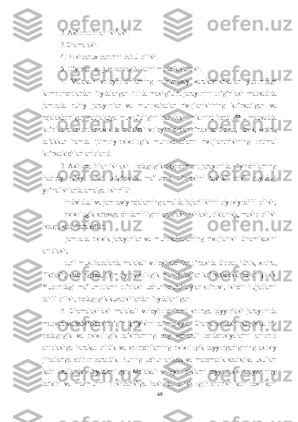 2. Axborot bilan ishlash. 
3.Chamalash. 
4. Boshqaruv qarorini qabul qilish.  
5. O‘yinchi va jamoaning holatini modellashtirish.  
1.   Malakali   voleybolchilarning   namunaviy   xarakteristikalari   yuqoridagi
komponentlardan   foydalangan   holda   mashg‘ulot   jarayonini   to‘g‘rilash   maqsadida
jamoada   ruhiy   jarayonlar   va   munosabatlar   rivojlanishining   ko‘rsatilgan   va
rejalashtirilgan   natijalarga   muvofiqligini   baholash   imkonini   berdi.   Shu   maqsadda
ko‘plab tadqiqotlar asosida malakali voleybolchilar o‘rtasida diqqat, idrok, xotira,
tafakkur   hamda   ijtimoiy-psixologik   munosabatlarni   rivojlantirishning   optimal
ko‘rsatkichlari aniqlandi.
2. Axborot bilan ishlash. Pedagogik eksperiment jarayonida o‘yinchilarning
haqiqiy   ruhiy   holati   to‘g‘risida   ma’lumot   to‘plashni   tashkil   etish   quyidagi
yo‘nalishlarda amalg a  oshirildi:  
- individual va jamoaviy rejalarning amalda bajarilishini qiyosiy tahlil qilish;
- psixologik stressga chidamliligini aniqlash: ishlash, tiklanish, mashq qilish
istagi, xatti-harakatlar;  
-   jamoada   psixik   jarayonlar   va   munosabatlarning   rivojlanish   dinamikasini
aniqlash;  
- turli musobaqalarda malakali voleybolchilar o‘rtasida diqqat, idrok, xotira,
fikrlash,   shuningdek,   ijtimoiy-psixologik   munosabatlar   ko‘rsatkichlarini   aniqlash.
Yuqoridagi   ma’lumotlarni   to‘plash   uchun   murabbiylar   so‘rovi,   ishchi   hujjatlarni
tahlil qilish, pedagogik kuzatishlardan foydalanilgan.
3.   Chamalashlash   malakali   voleybolchilarni   sportga   tayyorlash   jarayonida
maqsad  va  vazifalarni   to‘g‘ri   qo‘yishni  ta’minlaydi. Chamalashlash   natijasida  biz
pedagogik   va   psixologik   ta’sirlarning   eng   samarali   tendentsiyalarini   aniqroq
aniqlashga   harakat   qildik   va   sportchilarning   psixologik   tayyorgarligining   asosiy
jihatlariga   e'tibor   qaratdik.   Buning   uchun   anketa   va   matematik   statistika   usullari
kabi   usullardan   foydalanilgan.   Malakali   voleybolchilarni   tayyorlash   jarayonining
tarkibi   va   mazmunini   boshqarishga   bashorat   qilish-ogohlantirish   kabi   texnikani
69 