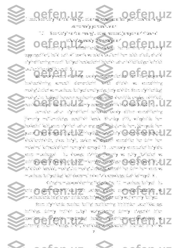 1-bob. Sport o‘yinlarida mashg‘ulotlar va musobaqa faoliyatini boshqarishga
zamonaviy yondashuvlar
1.1 Sport o‘yinlarida mashg‘ulot va raqobat jarayonlarini tashkil
etishning asosiy tendentsiyalari
Sport   o‘yinlari   sportchilardan   nafaqat   har   tomonlama   jismoniy
tayyorgarlikni,   balki   turli   xil   texnik   va   taktik   usullarni   ham   talab   qiladi,   chunki
o‘yinchilarning motorli faoliyati harakatlarini bajarish uchun ishlatiladigan ko‘plab
usullar bilan ajralib turadi [5].
Zamonaviy   sport   fanining   asosiy   muammolaridan   biri   bu   jarayonni
boshqarishning   samarali   elementlarini   ishlab   chiqish   va   sportchining
mashg‘ulotlari va musobaqa faoliyati amaliyotiga joriy etishdir. Sport o‘yinlaridagi
mashg‘ulot   faoliyati   barqaror   raqobatning   ekstremal   sharoitida   amalga   oshiriladi,
raqobat faoliyati esa raqib bilan doimiy qarama-qarshilik bilan tavsiflanadi [6].
Jamoalar   uchun   o‘yinchilarni   tanlashda   asosiy   e'tibor   sportchilarning
jismoniy   ma’lumotlariga   qaratilishi   kerak.   Shunday   qilib,   voleybolda   ham
basketbol   kabi   sport   o‘yinlari   uchun   eng   muhimi,   hujumda   ham,   himoyada   ham
yuqori   o‘yin   samaradorligini   ta’minlaydigan   uzun   bo‘yli   sportchilardan   tarkibni
shakllantirishdir,   qisqa   bo‘yli,   tezkor   va   chaqqon   sportchilar   har   doim   ham
maksimal ko‘rsatkichlarni namoyish etmaydi[12]. Jamoaviy sport turlari bo‘yicha
sport   musobaqasi   -   bu   shaxsga   o‘zining   jismoniy   va   ruhiy   fazilatlari   va
qobiliyatlarini   ro‘yobga   chiqarish   imkoniyati   beriladigan   raqobat   jarayoni.   Shuni
ta’kidlash   kerakki,   mashg‘ulot   mashg‘ulotlarida   sportchi   har   doim   ham   sport   va
musobaqa faoliyatidagi kabi ekstremal psixofizik stresslarga duch kelmaydi [8].
Ko‘pgina mutaxassislarning fikriga ko‘ra [10] musobaqa faoliyati - bu
aniq   bir   qarama-qarshilikda   raqib   ustidan   g‘alaba   qozonishga   qaratilgan   va
musobaqalarda belgilangan qoidalarga bo‘ysunadigan aqliy va jismoniy faoliyat.
Sport   o‘yinlarida   raqobat   faolligi   raqiblarning   bir-biridan   ustunlikka   ega
bo‘lishga   doimiy   intilishi   tufayli   vaziyatlarning   doimiy   o‘zgarishi   bilan
tavsiflanadi.   O‘yinchi   maydondagi   barcha   o‘yinchilarning   joylashishini   va
to‘pning   holatini   hisobga   olishi,   sheriklarning   harakatlarini   oldindan   bilishi   va
7 