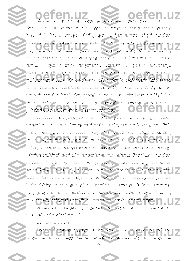 Sportchilarning psixologik tayyorgarligi natijalarini yakuniy tahlil qilish
Nazorat - malakali  voleybolchilarni tayyorlash jarayonini boshqarishning yakuniy
bosqichi   bo‘lib,   u   amalga   oshirilayotgan   faoliyat   samaradorligini   baholash
imkonini   beradi.   Eksperimental   o‘qitish   tizimini   joriy   etish   jarayonida   chuqur,
joriy   va   tezkor   nazoratdan   foydalanildi.   Chuqur   nazorat   o‘yinchi   va   jamoaning
ma’lum   bosqichdan   oldingi   va   keyingi   ruhiy   holati   ko‘rsatkichlarini   baholash
hamda   voleybolchilarning   tayyorgarlik   darajasini   belgilovchi   sabab-natija
munosabatlarini   aniqlash   imkonini   berdi.   Joriy   nazorat   o‘yinchi   va   jamoaning
ma’lum mikrosikldan oldingi va keyingi ruhiy holati ko‘rsatkichlarini baholash va
ularni   dinamikada   solishtirish   imkonini   berdi.   Operatsion   nazorat   o‘yinchi   va
jamoaning  mashg‘ulot   oldidan,  mashg‘ulot   paytida  va  undan   keyingi   ruhiy  holati
haqida   ma’lumot   olish   va   shu   orqali   mashg‘ulot   tayyorgarlik   vositalarini
yo‘naltirish samaradorligini aniqlash imkonini berdi.
Jamoada   pedagogik-psixologik   testlar   yordamida   aniqlangan   psixik
jarayonlar   va   munosabatlarning   rivojlanishida   salbiy   natijalar   kuzatilgan   taqdirda
boshqaruvning o‘zaro munosabatlari zanjiri takrorlanadi. Shuni ta’kidlash kerakki,
nazorat raqobat faoliyatining tarkibi va mazmunini boshqarishning ajralmas qismi
bo‘lib,   u   malakali   voleybolchilarning   texnik   va   taktik   harakatlarini   amalga
oshirishga ta’sir  qiluvchi ruhiy jarayonlar va munosabatlar  dinamikasini  baholash
imkonini   beradi.   Sportchilar   va   jamoaning   musobaqalardagi   harakatlari
samaradorligi,   shuningdek,   raqibdan   ustunlikka   erishish   mashg‘ulot   jarayonini
tashkil   etish   sifati   bilan   belgilanadi   va   ko‘p   jihatdan   murabbiyning   jamoani
boshqarishdagi   mahoratiga   bog‘liq.   Eksperimental   tayyorgarlik   tizimi   jamoadagi
ruhiy   jarayonlar   va   munosabatlar   dinamikasi   asosida   malakali   voleybolchilarning
musobaqaviy faoliyatini strategik va operativ boshqarishni nazarda tutgan.
Musobaqa   faoliyati   jarayonida   strategik   jamoani   boshqarish
quyidagilarni o‘z ichiga oladi:
Jamoani boshqarish;
Raqobat faoliyatiga tayyorgarlik tizimining tuzilishi va mazmunini qo‘llash
jarayonida   jamoani   tayyorgarlik,   nazorat   va   kalendar   o‘yinlari   jarayonida
72 