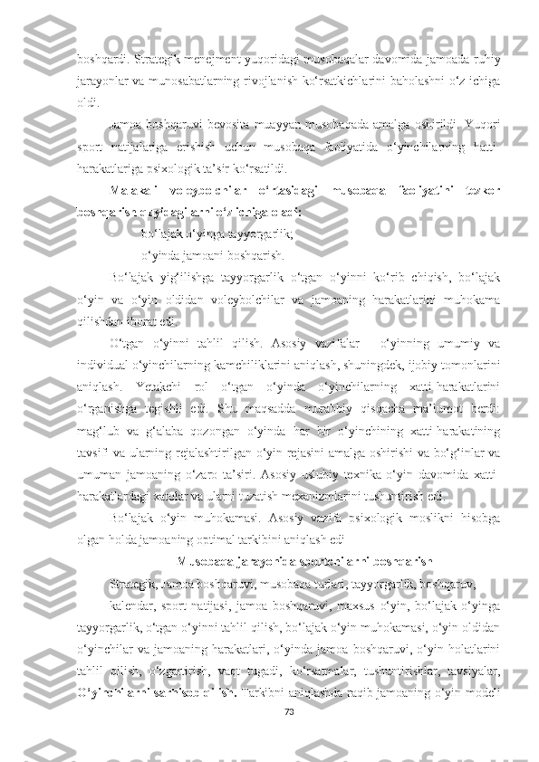 boshqardi. Strategik menejment yuqoridagi musobaqalar davomida jamoada ruhiy
jarayonlar va munosabatlarning rivojlanish ko‘rsatkichlarini baholashni o‘z ichiga
oldi.
Jamoa   boshqaruvi   bevosita   muayyan   musobaqada   amalga   oshirildi.   Yuqori
sport   natijalariga   erishish   uchun   musobaqa   faoliyatida   o‘yinchilarning   hatti-
harakatlariga   psixologik ta’sir ko‘rsatildi.
Malakali   voleybolchilar   o‘rtasidagi   musobaqa   faoliyatini   tezkor
boshqarish quyidagilarni o‘z ichiga oladi:
- bo‘lajak o‘yinga tayyorgarlik; 
- o‘yinda jamoani boshqarish. 
Bo‘lajak   yig‘ilishga   tayyorgarlik   o‘tgan   o‘yinni   ko‘rib   chiqish,   bo‘lajak
o‘yin   va   o‘yin   oldidan   voleybolchilar   va   jamoaning   harakatlarini   muhokama
qilishdan iborat edi.
O‘tgan   o‘yinni   tahlil   qilish.   Asosiy   vazifalar   -   o‘yinning   umumiy   va
individual o‘yinchilarning kamchiliklarini aniqlash, shuningdek, ijobiy tomonlarini
aniqlash.   Yetakchi   rol   o‘tgan   o‘yinda   o‘yinchilarning   xatti-harakatlarini
o‘rganishga   tegishli   edi.   Shu   maqsadda   murabbiy   qisqacha   ma’lumot   berdi:
mag‘lub   va   g‘alaba   qozongan   o‘yinda   har   bir   o‘yinchining   xatti-harakatining
tavsifi va ularning rejalashtirilgan o‘yin rejasini amalga oshirishi  va bo‘g‘inlar va
umuman   jamoaning   o‘zaro   ta’siri.   Asosiy   uslubiy   texnika   o‘yin   davomida   xatti-
harakatlardagi xatolar va ularni tuzatish mexanizmlarini tushuntirish edi .
Bo‘lajak   o‘yin   muhokamasi.   Asosiy   vazifa   psixologik   moslikni   hisobga
olgan holda jamoaning optimal tarkibini aniqlash edi
Musobaqa jarayonida sportchilarni boshqarish 
Strategik ,  Jamoa boshqaruvi, musobaqa turlari, tayyorgarlik, boshqaruv,
kalendar,   sport   natijasi,   jamoa   boshqaruvi,   maxsus   o‘yin,   bo‘lajak   o‘yinga
tayyorgarlik, o‘tgan o‘yinni tahlil qilish, bo‘lajak o‘yin muhokamasi, o‘yin oldidan
o‘yinchilar   va   jamoaning   harakatlari,   o‘yinda   jamoa   boshqaruvi,   o‘yin   holatlarini
tahlil   qilish,   o‘zgartirish,   vaqt   tugadi,   ko‘rsatmalar,   tushuntirishlar,   tavsiyalar,
O‘yinchilarni sarhisob qilish.   Tarkibni aniqlashda raqib jamoaning o‘yin modeli
73 