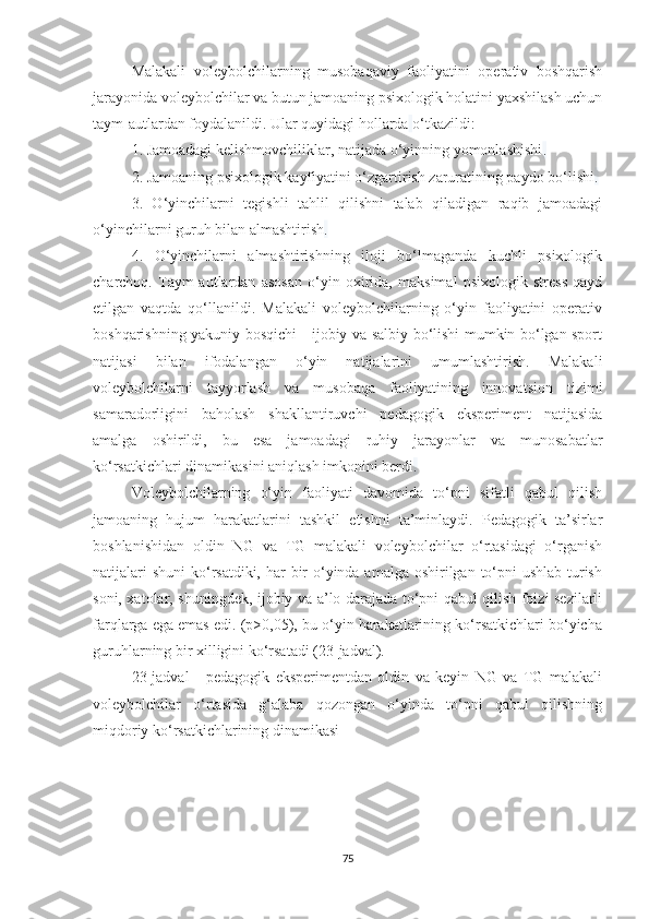 Malakali   voleybolchilarning   musobaqaviy   faoliyatini   operativ   boshqarish
jarayonida voleybolchilar va butun jamoaning psixologik holatini yaxshilash uchun
taym-autlardan foydalanildi. Ular quyidagi hollarda   o‘tkazildi:  
1. Jamoadagi kelishmovchiliklar, natijada o‘yinning yomonlashishi . 
2. Jamoaning psixologik kayfiyatini o‘zgartirish zaruratining paydo bo‘lishi . 
3.   O‘yinchilarni   tegishli   tahlil   qilishni   talab   qiladigan   raqib   jamoadagi
o‘yinchilarni guruh bilan almashtirish . 
4.   O‘yinchilarni   almashtirishning   iloji   bo‘lmaganda   kuchli   psixologik
charchoq.   Taym-autlardan   asosan   o‘yin   oxirida,   maksimal   psixologik   stress   qayd
etilgan   vaqtda   qo‘llanildi.   Malakali   voleybolchilarning   o‘yin   faoliyatini   operativ
boshqarishning yakuniy bosqichi - ijobiy va salbiy bo‘lishi mumkin bo‘lgan sport
natijasi   bilan   ifodalangan   o‘yin   natijalarini   umumlashtirish.   Malakali
voleybolchilarni   tayyorlash   va   musobaqa   faoliyatining   innovatsion   tizimi
samaradorligini   baholash   shakllantiruvchi   pedagogik   eksperiment   natijasida
amalga   oshirildi,   bu   esa   jamoadagi   ruhiy   jarayonlar   va   munosabatlar
ko‘rsatkichlari dinamikasini aniqlash imkonini berdi . 
Voleybolchilarning   o‘yin   faoliyati   davomida   to‘pni   sifatli   qabul   qilish
jamoaning   hujum   harakatlarini   tashkil   etishni   ta’minlaydi.   Pedagogik   ta’sirlar
boshlanishidan   oldin   NG   va   TG   malakali   voleybolchilar   o‘rtasidagi   o‘rganish
natijalari  shuni  ko‘rsatdiki, har bir o‘yinda amalga oshirilgan to‘pni  ushlab turish
soni, xatolar, shuningdek, ijobiy va a’lo darajada to‘pni qabul qilish foizi sezilarli
farqlarga ega emas edi. (p>0,05), bu o‘yin harakatlarining ko‘rsatkichlari bo‘yicha
guruhlarning bir xilligini ko‘rsatadi (23-jadval).
23- jadval   -   pedagogik   eksperimentdan   oldin   va   keyin   NG   va   TG   malakali
voleybolchilar   o‘rtasida   g‘alaba   qozongan   o‘yinda   to‘pni   qabul   qilishning
miqdoriy ko‘rsatkichlarining dinamikasi
75 