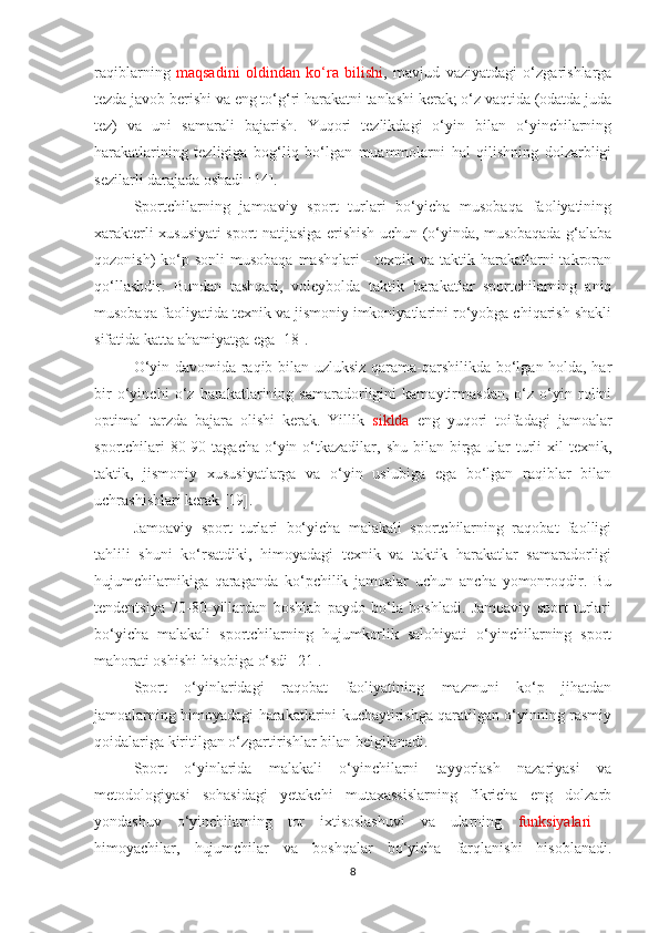 raqiblarning   maqsadini   oldindan   ko‘ra   bilishi ,   mavjud   vaziyatdagi   o‘zgarishlarga
tezda javob berishi va eng to‘g‘ri harakatni tanlashi kerak; o‘z vaqtida (odatda juda
tez)   va   uni   samarali   bajarish.   Yuqori   tezlikdagi   o‘yin   bilan   o‘yinchilarning
harakatlarining   tezligiga   bog‘liq   bo‘lgan   muammolarni   hal   qilishning   dolzarbligi
sezilarli darajada oshadi [14].
Sportchilarning   jamoaviy   sport   turlari   bo‘yicha   musobaqa   faoliyatining
xarakterli xususiyati sport natijasiga erishish uchun (o‘yinda, musobaqada g‘alaba
qozonish)  ko‘p sonli  musobaqa  mashqlari  - texnik va  taktik harakatlarni  takroran
qo‘llashdir.   Bundan   tashqari,   voleybolda   taktik   harakatlar   sportchilarning   aniq
musobaqa faoliyatida texnik va jismoniy imkoniyatlarini ro‘yobga chiqarish shakli
sifatida katta ahamiyatga ega [18].
O‘yin davomida raqib bilan uzluksiz qarama-qarshilikda bo‘lgan holda, har
bir   o‘yinchi   o‘z   harakatlarining   samaradorligini   kamaytirmasdan,   o‘z   o‘yin   rolini
optimal   tarzda   bajara   olishi   kerak.   Yillik   siklda   eng   yuqori   toifadagi   jamoalar
sportchilari  80-90 tagacha  o‘yin o‘tkazadilar, shu bilan birga ular  turli  xil  texnik,
taktik,   jismoniy   xususiyatlarga   va   o‘yin   uslubiga   ega   bo‘lgan   raqiblar   bilan
uchrashishlari kerak [19].
Jamoaviy   sport   turlari   bo‘yicha   malakali   sportchilarning   raqobat   faolligi
tahlili   shuni   ko‘rsatdiki,   himoyadagi   texnik   va   taktik   harakatlar   samaradorligi
hujumchilarnikiga   qaraganda   ko‘pchilik   jamoalar   uchun   ancha   yomonroqdir.   Bu
tendentsiya   70-80-yillardan   boshlab   paydo   bo‘la   boshladi.   Jamoaviy   sport   turlari
bo‘yicha   malakali   sportchilarning   hujumkorlik   salohiyati   o‘yinchilarning   sport
mahorati oshishi hisobiga o‘sdi [21].
Sport   o‘yinlaridagi   raqobat   faoliyatining   mazmuni   ko‘p   jihatdan
jamoalarning himoyadagi harakatlarini kuchaytirishga qaratilgan o‘yinning rasmiy
qoidalariga kiritilgan o‘zgartirishlar bilan belgilanadi.
Sport   o‘yinlarida   malakali   o‘yinchilarni   tayyorlash   nazariyasi   va
metodologiyasi   sohasidagi   yetakchi   mutaxassislarning   fikricha   eng   dolzarb
yondashuv   o‘yinchilarning   tor   ixtisoslashuvi   va   ularning   funksiyalari   -
himoyachilar,   hujumchilar   va   boshqalar   bo‘yicha   farqlanishi   hisoblanadi.
8 