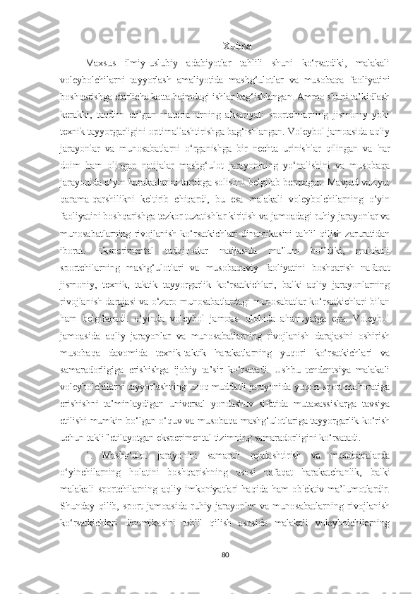 Xulosa
Maxsus   ilmiy-uslubiy   adabiyotlar   tahlili   shuni   ko‘rsatdiki,   malakali
voleybolchilarni   tayyorlash   amaliyotida   mashg‘ulotlar   va   musobaqa   faoliyatini
boshqarishga etarlicha katta hajmdagi ishlar bag‘ishlangan. Ammo shuni ta’kidlash
kerakki,   taqdim   etilgan   materiallarning   aksariyati   sportchilarning   jismoniy   yoki
texnik tayyorgarligini optimallashtirishga bag‘ishlangan. Voleybol jamoasida aqliy
jarayonlar   va   munosabatlarni   o‘rganishga   bir   nechta   urinishlar   qilingan   va   har
doim   ham   olingan   natijalar   mashg‘ulot   jarayonining   yo‘nalishini   va   musobaqa
jarayonida o‘yin harakatlarini tartibga solishni belgilab bermagan. Mavjud vaziyat
qarama-qarshilikni   keltirib   chiqardi,   bu   esa   malakali   voleybolchilarning   o‘yin
faoliyatini boshqarishga tezkor tuzatishlar kiritish va jamoadagi ruhiy jarayonlar va
munosabatlarning   rivojlanish   ko‘rsatkichlari   dinamikasini   tahlil   qilish   zaruratidan
iborat.   Eksperimental   tadqiqotlar   natijasida   ma’lum   bo‘ldiki,   malakali
sportchilarning   mashg‘ulotlari   va   musobaqaviy   faoliyatini   boshqarish   nafaqat
jismoniy,   texnik,   taktik   tayyorgarlik   ko‘rsatkichlari,   balki   aqliy   jarayonlarning
rivojlanish darajasi va o‘zaro munosabatlardagi munosabatlar ko‘rsatkichlari bilan
ham   belgilanadi.   o‘yinda   voleybol   jamoasi   alohida   ahamiyatga   ega.   Voleybol
jamoasida   aqliy   jarayonlar   va   munosabatlarning   rivojlanish   darajasini   oshirish
musobaqa   davomida   texnik-taktik   harakatlarning   yuqori   ko‘rsatkichlari   va
samaradorligiga   erishishga   ijobiy   ta’sir   ko‘rsatadi.   Ushbu   tendentsiya   malakali
voleybolchilarni tayyorlashning uzoq muddatli jarayonida yuqori sport mahoratiga
erishishni   ta’minlaydigan   universal   yondashuv   sifatida   mutaxassislarga   tavsiya
etilishi mumkin bo‘lgan o‘quv va musobaqa mashg‘ulotlariga tayyorgarlik ko‘rish
uchun taklif etilayotgan eksperimental tizimning samaradorligini ko‘rsatadi.
1.   Mashg‘ulot   jarayonini   samarali   rejalashtirish   va   musobaqalarda
o‘yinchilarning   holatini   boshqarishning   asosi   nafaqat   harakatchanlik,   balki
malakali   sportchilarning   aqliy   imkoniyatlari   haqida   ham   ob'ektiv   ma’lumotlardir.
Shunday   qilib,   sport   jamoasida   ruhiy   jarayonlar   va   munosabatlarning   rivojlanish
ko‘rsatkichlari   dinamikasini   tahlil   qilish   asosida   malakali   voleybolchilarning
80 