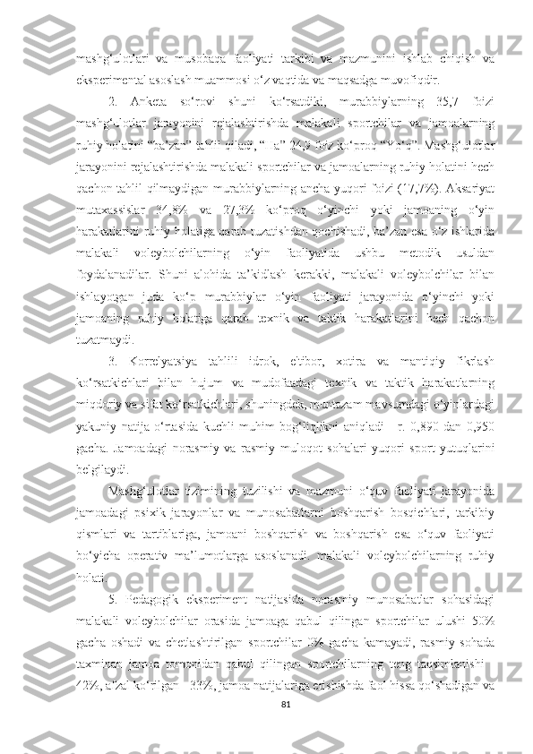 mashg‘ulotlari   va   musobaqa   faoliyati   tarkibi   va   mazmunini   ishlab   chiqish   va
eksperimental asoslash muammosi o‘z vaqtida va maqsadga muvofiqdir.
2.   Anketa   so‘rovi   shuni   ko‘rsatdiki,   murabbiylarning   35,7   foizi
mashg‘ulotlar   jarayonini   rejalashtirishda   malakali   sportchilar   va   jamoalarning
ruhiy holatini “ba’zan” tahlil qiladi, “Ha” 24,9 foiz ko‘proq “Yo‘q”. Mashg‘ulotlar
jarayonini rejalashtirishda malakali sportchilar va jamoalarning ruhiy holatini hech
qachon tahlil qilmaydigan murabbiylarning ancha yuqori foizi (17,7%). Aksariyat
mutaxassislar   34,8%   va   27,3%   ko‘proq   o‘yinchi   yoki   jamoaning   o‘yin
harakatlarini ruhiy holatiga qarab tuzatishdan qochishadi, ba’zan esa o‘z ishlarida
malakali   voleybolchilarning   o‘yin   faoliyatida   ushbu   metodik   usuldan
foydalanadilar.   Shuni   alohida   ta’kidlash   kerakki,   malakali   voleybolchilar   bilan
ishlayotgan   juda   ko‘p   murabbiylar   o‘yin   faoliyati   jarayonida   o‘yinchi   yoki
jamoaning   ruhiy   holatiga   qarab   texnik   va   taktik   harakatlarini   hech   qachon
tuzatmaydi.
3.   Korrelyatsiya   tahlili   idrok,   e'tibor,   xotira   va   mantiqiy   fikrlash
ko‘rsatkichlari   bilan   hujum   va   mudofaadagi   texnik   va   taktik   harakatlarning
miqdoriy va sifat ko‘rsatkichlari, shuningdek, muntazam mavsumdagi o‘yinlardagi
yakuniy   natija   o‘rtasida   kuchli   muhim   bog‘liqlikni   aniqladi   -   r.   0,890   dan   0,950
gacha.   Jamoadagi   norasmiy   va   rasmiy   muloqot   sohalari   yuqori   sport   yutuqlarini
belgilaydi.
Mashg‘ulotlar   tizimining   tuzilishi   va   mazmuni   o‘quv   faoliyati   jarayonida
jamoadagi   psixik   jarayonlar   va   munosabatlarni   boshqarish   bosqichlari,   tarkibiy
qismlari   va   tartiblariga,   jamoani   boshqarish   va   boshqarish   esa   o‘quv   faoliyati
bo‘yicha   operativ   ma’lumotlarga   asoslanadi.   malakali   voleybolchilarning   ruhiy
holati.
5.   Pedagogik   eksperiment   natijasida   norasmiy   munosabatlar   sohasidagi
malakali   voleybolchilar   orasida   jamoaga   qabul   qilingan   sportchilar   ulushi   50%
gacha   oshadi   va   chetlashtirilgan   sportchilar   0%   gacha   kamayadi,   rasmiy   sohada
taxminan   jamoa   tomonidan   qabul   qilingan   sportchilarning   teng   taqsimlanishi   -
42%, afzal ko‘rilgan - 33%, jamoa natijalariga erishishda faol hissa qo‘shadigan va
81 