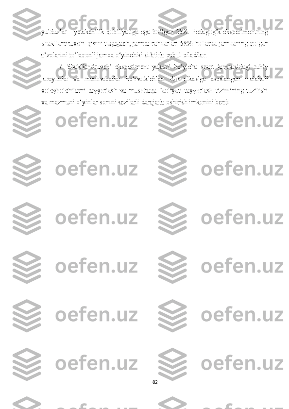 yulduzlar - yetakchilik qobiliyatiga ega bo‘lgan 25%. Pedagogik eksperimentning
shakllantiruvchi qismi tugagach, jamoa rahbarlari 58% hollarda jamoaning qolgan
a’zolarini to‘laqonli jamoa o‘yinchisi sifatida qabul qiladilar.
7.   Shakllantiruvchi   eksperiment   yakuni   bo‘yicha   sport   jamoasidagi   ruhiy
jarayonlar   va   munosabatlar   ko‘rsatkichlari   dinamikasiga   asoslangan   malakali
voleybolchilarni   tayyorlash   va   musobaqa   faoliyati   tayyorlash   tizimining   tuzilishi
va mazmuni o‘yinlar sonini sezilarli darajada oshirish imkonini berdi. 
82 
