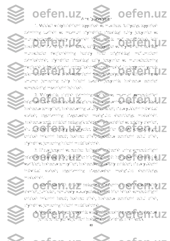 Amaliy tavsiyalar
1. Malakali  voleybolchilarni  tayyorlash va musobaqa faoliyatiga tayyorlash
tizimining   tuzilishi   va   mazmuni   o‘yinchilar   o‘rtasidagi   ruhiy   jarayonlar   va
munosabatlarning   haqiqiy   rivojlanishi   holati   haqida   ma’lumot   to‘plash   kabi
bosqichlarni   o‘z   ichiga   olishi   kerak;   aqliy   jarayonlar   va   o‘yinchilar   o‘rtasidagi
munosabatlar   rivojlanishining   haqiqiy   holati   to‘g‘risidagi   ma’lumotlarni
tizimlashtirish;   o‘yinchilar   o‘rtasidagi   aqliy   jarayonlar   va   munosabatlarning
rivojlanish ko‘rsatkichlarini  optimallashtirish orqali  mashg‘ulot jarayonini  yanada
takomillashtirishni hal qilish variantlarini ratsionalizatsiya qilish; futbolchining va
umuman   jamoaning   ruhiy   holatini   tuzatish   jarayonida   boshqaruv   qarorlari
samaradorligi mezonlarini baholash.  
2.   Voleybolda   o`qitish   tizimining   tuzilishi   va   mazmuni   samaradorlikni
belgilovchi   komponentlar   bilan   belgilanadi:   boshqaruvning   maqsad   va   vazifalari;
boshqaruv tamoyillari; boshqaruvning uslubiy qoidalari; o‘quv yuklarini individual
sozlash;   organizmning   o‘zgaruvchan   mashg‘ulot   sharoitlariga   moslashishi.
Boshqaruv tartib-qoidalari pedagogik ta’sirlarning bosqichlari va tarkibiy qismlari,
shu   jumladan   namunaviy   xususiyatlar,   axborot   bilan   ishlash   samaradorligini
aniqlash   imkonini   beradi;   bashorat   qilish,   boshqaruv   qarorlarini   qabul   qilish,
o‘yinchi va jamoaning holatini modellashtirish.
3.   O‘quv   jarayoni   va   raqobat   faoliyatini   boshqarish   uning   samaradorligini
belgilovchi quyidagi tarkibiy qismlar bilan belgilanadi: boshqaruvning maqsad va
vazifalari; boshqaruv tamoyillari; boshqaruvning uslubiy qoidalari; o‘quv yuklarini
individual   sozlash;   organizmning   o‘zgaruvchan   mashg‘ulot   sharoitlariga
moslashishi.
 4. Boshqaruv tartib-qoidalari pedagogik ta’sirlarning bosqichlari va tarkibiy
qismlari, jumladan, namunaviy xususiyatlar, axborot bilan ishlash samaradorligini
aniqlash   imkonini   beradi;   bashorat   qilish,   boshqaruv   qarorlarini   qabul   qilish,
o‘yinchi va jamoaning holatini modellashtirish.
5. Musobaqa faoliyati jarayonida voleybol jamoasining strategik boshqaruvi
jamoa rahbariyati va jamoani boshqarishni o‘z ichiga olishi kerak. 
83 