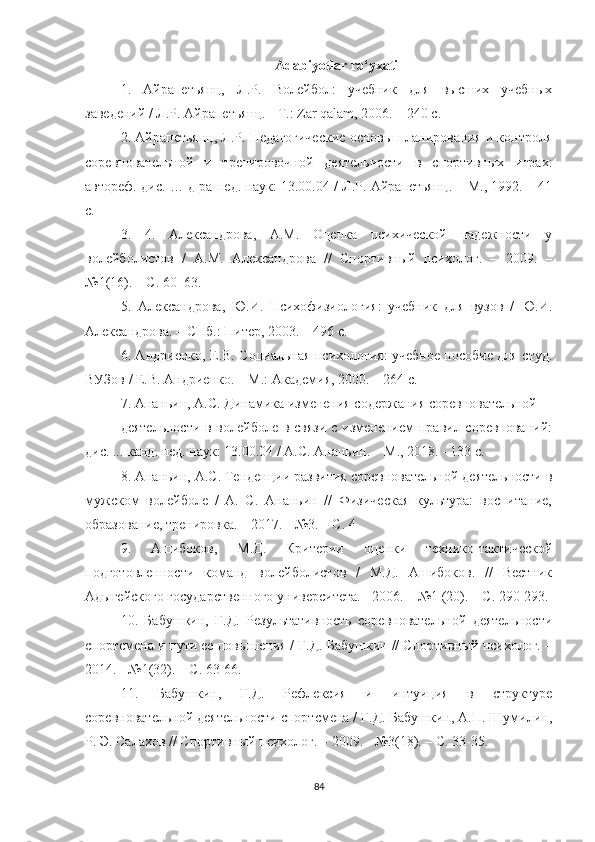 Adabiyotlar ro‘yxati
1.   Айрапетьянц,   Л.Р.   Волейбол:   учебник   для   высших   учебных
заведений / Л.Р. Айрапетьянц. - Т.:  Zar   qalam , 2006. – 240 с. 
2. Айрапетьянц, Л.Р. Педагогические основы планирования и контроля
соревновательной   и   тренировочной   деятельности   в   спортивных   играх:
автореф. дис. … д-ра пед. наук: 13.00.04 / Л.Р. Айрапетьянц. – М., 1992. – 41
с. 
3.   4.   Александрова,   А.М.   Оценка   психической   н1ежности   у
волейболистов   /   А.М.   Александрова   //   Спортивный   психолог.   –   2009.   –
№1(16). – С. 60–63. 
5.   Александрова,   Ю.И.   Психофизиология:   учебник   для   вузов   /   Ю.И.
Александрова. – СПб.: Питер, 2003. – 496 с. 
6. Андриенко, Е.В. Социальная психология: учебное пособие для студ.
ВУЗов / Е.В. Андриенко. – М.: Ак1емия, 2000. – 264 с. 
7. Ананьин, А.С. Динамика изменения содержания соревновательной 
деятельности в волейболе в связи  с изменением правил соревнований:
дис. ... канд. пед. наук: 13.00.04 / А.С. Ананьин. – М., 2018. - 133 с. 
8. Ананьин, А.С. Тенденции р2вития соревновательной деятельности в
мужском   волейболе   /   А.   С.   Ананьин   //   Физическая   культура:   воспитание,
обр2ование, тренировка. – 2017. - №3. – С. 4 
9.   Ашибоков,   М.Д.   Критерии   оценки   технико-тактической
подготовленности   команд   волейболистов   /   М.Д.   Ашибоков.   //   Вестник
Адыгейского государственного университета. - 2006. – №1 (20). – С. 290-293. 
10.   Бабушкин,   Г.Д.   Результативность   соревновательной   деятельности
спортсмена и пути ее повышения / Г.Д. Бабушкин // Спортивный психолог. –
2014. - №1(32). – С. 63-66. 
11.   Бабушкин,   Г.Д.   Рефлексия   и   интуиция   в   структуре
соревновательной деятельности спортсмена / Г.Д. Бабушкин, А.П. Шумилин,
Р. Э. Салахов // Спортивный психолог. – 2009. - №3(18). – С. 33-35. 
84 