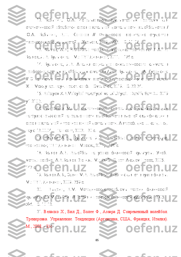 12.   Бабынин,   Ю.А.   Использование   компьютерных   программ   для
статистической   обработки   соревновательной   деятельности   волейболистов   /
Ю.А.   Бабынин,   В.Н.   Кононов   //   Физическое   воспитание   студентов
творческих специальностей. – Харьков, 2009. - №3. – С. 11-17. 
13.   Беляев,   А.В,   Волейбол:   теория   и   методика   тренировки   /   А.   В.
Беляев, Л. В. Булыкина. – М.: ТВТ Дивизион, 2011. – 176 c. 
14.   Булыкина,   Л.В.   Анализ   социально-психологического   климата   в
профессиональных волейбольных командах / Л.В. Булыкина, Н.А. Курочкина
//   Спортивные   игры   в   физическом   воспитании,   рекреации   и   спорте:   матер.
XIII Междунар. науч.-практ. конф. – Смоленск, 2019. - С. 32-34. 
15.   Boltayev   Z . B . Voleybol   nazariyasi   va   uslubiyati .-   Darslik   SamDU -2019
yil  210  b .
16.   Баирбеков   М.Г.   Педагогический   контроль   специализированных
нагрузок прыжковой направленности волейболистов высшей квалификации в
соревновательной и тренировочной деятельности.  Автореф. дис. ... канд. пед.
наук: 13.00.04. – Тoкент, 2003. - 30 с.
17.   Беляев   А.В.,   Булыкина   Л.В.   Волейбол:   Теория   и   методика
тренировки; ТВТ Дивизион - Москва, 2011, - 176 с.
18.   Беляев   А.В.   Волейбол   на   уроке   физической   культуры .   У чеб.-
метод.пособие .   А.В.Беляев.-2-е   изд.-М.:   ФиС:   Спорт   Ак1ем   Пресс,   2005.   -
143 с.  
19. Беляев А.Б., Савин М.В. Волейбол. Учебник для ст-в вузов физ-ры.
М.: ТВТ. Дивизион, 2009.-359 с.
20.     Выдрин,   В.М.   Методические   проблемы   теории   физической
культуры / В.М. Выдрин // Теория и практика физической культуры. - 2005. -
№6. - С. 10-12. 
21.   Веласко   Х.,   Бил   Д.,   Более   Ф.,   Аззара   Д.   Современный   волейбол.
Тренировка.   Управление.   Тенденции   (Аргентина,   США,   Франция,   Италия).
М., 2008, - 31с .
85 