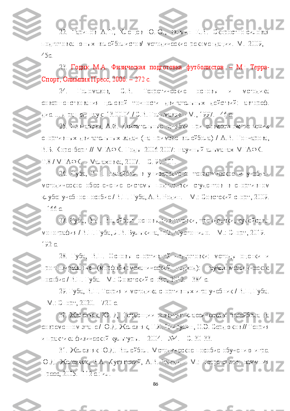 22.   Гарипов   А.Т.,   Клещев   Ю.Ю.,   Фомин   Е.В.   Скоростно-силовая
подготовка   юных   волейболистов/   методические   рекомендации.   М.   2009,   -
45с.
23.   Годик   М.А.   Физическая   подготовка   футболистов.   –   М.:   Терра-
Спорт, Олимпия Пресс, 2006. – 272 с.
24.   Голом2ов,   C.B.   Теоретические   основы   и   методика
совершенствования   целевой   точности   двигательных   действий:   автореф.
дис. ... д-ра пед. наук: 13.00.04 / С.В. Голом2ов. - M., 1997. - 46 с. 
25.   Гончарова,   А.В.   Двигательные   ошибки   при   совместном   решении
спортивных   двигательных   з1ач   (на   примере   волейбола)   /   А.В.   Гончарова,
В.Б.   Коренберг   //   МГАФК.   Годы   2006-2007:   научный   альманах   МГАФК.   –
Т.8 / МГАФК. – Малаховка, 2007. – С. 91-101. 
26.   Губа,   В.П.   Волейбол   в   университете:   теоретическое   и   учебно-
методическое   обеспечение   системы   подготовки   студентов   в   спортивном
клубе: учебное пособие / В.П. Губа, А.В. Родин. – М.: Советский спорт, 2009.
– 166 с. 
27.   Губа,   В.П.   Волейбол:   основы   подготовки,   тренировки,   судейства:
монография / В.П. Губа, Л.В. Булыкина, П.В. Пустошило. – М.: Спорт, 2019. -
192 c. 
28.   Губа,   В.П.   Основы   спортивной   подготовки:   методы   оценки   и
прогнозирования   (морфобиомеханический   подход):   научно-методическое
пособие / В.П. Губа. - М.: Советский спорт, 2012. – 384 с. 
29. Губа, В.П. Теория и методика спортивных игр: учебник / В.П. Губа.
– М.: Спорт, 2020. – 720 с. 
30.   Железняк,   Ю.   Д.   Тенденции   р2вития   классического   волейбола   на
современном этапе / Ю.Д. Железняк, Г.Я. Шипулин, О.Э. Сердюков // Теория
и практика физической культуры. – 2004. - №4. – С. 30-33. 
31.   Железняк   Ю.Д.   Волейбол.   Методическое   пособие   обучению   игре.
Ю.Д.   Железняк,   В.А.   Кунянский,   А.В.   Чачин.   -   М.:   Терра-спорт:   олимпия
Пресс, 2005.- 112 с.: ил.
86 