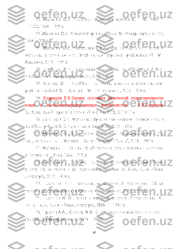 32.   Железняк   Ю.Д.   Волейбол:   У   истоков   мастерства.   –   М.:   ФАИР-
ПРЕСС, 1998. – 336 с.
33.  Железняк Ю.Д. К мастерству в волейболе. М.: Физкультура и спорт,
1998. – 246 с.
34.   Железняк   Ю.Д.   Нестеровский   Д.И.,   Иванов   В.А.   и   др.   Теория   и
методика   спортивных   игр.   Учебник   для   студ.высш.учеб.заведений.   М.:
Ак1емия, 2013. – 464 с.
35.   Ивойлов,   А.В.   Тактическая   подготовка   волейболистов   /   А.В.
Ивойлов. – М.: Физкультура и спорт, 2003. – 99 с. 
36.   Клещев,   Ю.Н.   Волейбол.   Подготовка   команды   к   соревнованиям:
учебное пособие / Ю.Н. Клещев. – М.: ТВТ Дивизион, 2009. – 208 с. 
38.   Кудряшов   Е.В.Оценка   состояния   физической   подготовленности
юных   и   высококвалифицированных   волейболистов .     Е.В.Кудряшов
Слобожанський науково-спортивний висник.-2005, С.117-119.
39.   Легоньков   С.В.   Методика   обучения   техническим   приемам   игры   в
волейбол: учб.пособ. С.В.Легоньков. Смоленск, 2003. – 72 с.
40.   Матвеев   Л.П.   Общая   теория   спорта   и   ее   прикл1ные   аспекты:   4-е
изд., испр.и.доп. Л.П.Матвеев. – Санкт-Петербург: “Лань”, 2005. – 384 с.
41. Матвеев  Л.П.  Основы общей  теории  спорта  и системы  подготовки
спортсменов. – Киев, 1999. – 316 с.
42.   Платонов   В.Н.   Система   подготовки   спортсменов   в   олимпийском
спорте.   Общая   теория   и   ее   практическое   приложение.   Киев,   Олимпийская
литература, 2004. – 808 с.  
43.   Платонов   В.Н.   Периодизация   спортивной   тренировки.   Общая
теория и ее практическое применение. К.: Олимп.Лит., 2013. – 624 с.
44.   Платонов   В.   Н .   Теория   и   методика   спортивной   тренировки.   К.:
Вища школа .  Олимпийская литература,   2015 . Т. 1. 680 с.
45.   Пулатов А.А., Кдирова М.А. Спорт педагогик маҳоратини ошириш
(волейбол) Ўқув қўлланма. Т.: 2018. – 242 б. 
87 