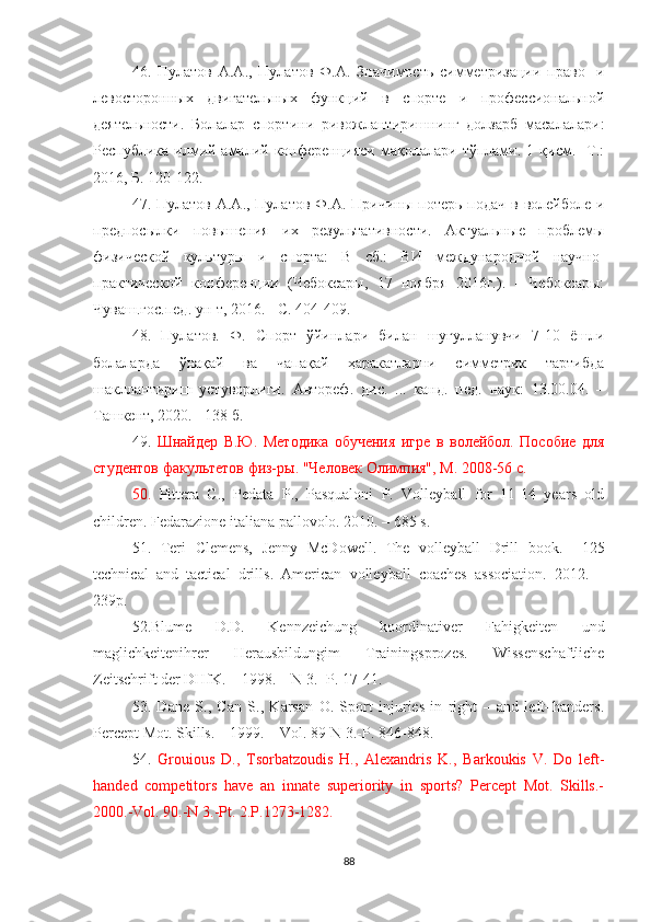 46.   Пулатов   А.А.,   Пулатов   Ф.А.   Значимость   симметризации   право-   и
ле во сторонных   двигательных   функций   в   спорте   и   профессиональной
деятельности.   Бол алар   спортини   ривожлантиришнинг   долзарб   масалалари:
Республика   илмий-амалий  конференцияси   мақолалари  тўплами.  1   қисм.    Т.:
2016 ,  Б.  120-122.
47.   Пулатов А.А., Пулатов  Ф.А. Причины  потерь подач в  волейболе  и
предпосылки   повышения   их   результативности.   Актуальные   проблемы
физической   культуры   и   спорта:   В   сб.:   ВИ   международной   научно-
практической   конференции   (Чебоксары,   17   ноября   2016г.).   -   Чебоксары:
Чувo.гос.пед. ун-т, 2016. - С.   404-409.
48.   Пулатов.   Ф.   Спорт   ўйинлари   билан   шуғулланувчи   7-10   ёшли
болаларда   ўнақай   ва   чапақай   ҳаракатларни   симметрик   тартибда
шакллантириш   устуворлиги.   Автореф.   дис.   ...   канд.   пед.   наук:   13.00.04.   –
Тoкент, 2020. - 138 б.
49.   Шнайдер   В.Ю.   Методика   обучения   игре   в   волейбол.   Пособие   для
студентов факультетов физ-ры. "Человек Олимпия", М. 2008-56 с.
50.   Pittera   C.,   Pedata   P.,   Pasqualoni   P.   Volleyball   for   11-14   years   old
children. Fedarazione italiana pallovolo. 2010. – 685 s.
51.   Teri   Clemens,   Jenny   McDowell.   The   volleyball   Drill   book .     125
technical   and   tactical   drills .   American   volleyball   coaches   association.   2012.   –
239p.
52.Blume   D.D.   Kennzeichung   koordinativer   Fahigkeiten   und
maglichkeitenihrer   Herausbildungim   Trainingsprozes .   Wissenschaftliche
Zeitschrift der DHfK. – 1998. – N 3.- P. 17-41.
53.   Dane   S.,   Can   S.,   Karsan   O.   Sport   injuries   in   right   –   and   left–handers .
Percept Mot. Skills. – 1999. – Vol. 89-N 3.-P. 846-848.
54.   Grouious   D.,   Tsorbatzoudis   H.,   Alexandris   K.,   Barkoukis   V.   Do   left-
handed   competitors   have   an   innate   superiority   in   sports?   Percept   Mot.   Skills.-
2000.-Vol. 90.-N 3.-Pt. 2.P.1273-1282.
88 