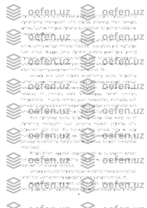 O‘yinning rivojlanishida tor ixtisoslashuv ma’lum bir ijobiy rol o‘ynadi, ammo bu
o‘yinchilarning   imkoniyatlarini   to‘liq   ro‘yobga   chiqarishga   imkon   bermaydi,
ayniqsa, hujum va himoyada o‘ynashda raqobatbardosh faoliyatning murakkab va
nostandart vaziyatlarida.
Jamoaviy sport turlarida sport natijasi raqiblar ustidan qozonilgan g‘alabalar
soni   va   turnir   jadvalidagi   o‘rinlarda   ifodalanadi.   Faqat   g‘alaba   yoki   mag‘lubiyat
hukm   qilinadi.   Muayyan   jamoa   o‘yinchisi   qanchalik   yaxshi   (yoki   yomon)
o‘ynamasin,   uning   harakatlari   jamoa   natijasiga   qarab   baholanadi.   Jamoaviy   sport
turlarida sport natijasi o‘yinchilarning sport mahorati darajasini va murabbiylar ish
sifatini baholashning asosiy mezoni bo‘lib xizmat qiladi [22].
Jamoaviy   sport   turlari   bo‘yicha   sportchilarning   raqobat   faoliyatining
tuzilishi hujum va himoyadagi individual taktik harakatlarga asoslanadi. Individual
harakatlar   guruh   harakatlari   bilan   bevosita   bog‘liqdir.   Hujum   qilishda   individual
harakatlar,   bir   tomondan,   taktik   kombinatsiyaga,   ikkinchi   tomondan,
himoyalanishda   -   mudofaa   tizimidan,   guruh   harakatlaridan,   shuningdek,   raqib
jamoada hujumning taktik kombinatsiyasini yakunlaydigan aniq ijrochilardan raqib
jamoaning aniq o‘yinchilarining himoya harakatlariga bog‘liq.
Sport   o‘yinlaridagi   raqobat   faoliyatining   bunday   o‘ziga   xosligi   har   bir
o‘yinchining   manfaatlarini   butun   jamoaning   maqsadli   qo‘yishiga   to‘liq
bo‘ysunishni   talab   qiladi.   Shu   munosabat   bilan   jamoada   ijobiy   va   qulay
munosabatlar   alohida   ahamiyatga   ega   bo‘lib,   mutaxassislarning   fikriga   ko‘ra
jamoadagi   sportchilarning   mashg‘ulotlari   va   musobaqa   faoliyatini   boshqarishga
imkon beradi. 
Voleybolchilarni   tayyorlash   jarayonini   qurish   va   bu   jarayonni   samarali
boshqarishda   musobaqa   faoliyatining   tuzilishi   va   uning   samaradorligini
belgilovchi omillar asosiy hisoblanadi.
Jamoaviy sport turlari bo‘yicha malakali sportchilar o‘rtasida sport mahorati
oshishi bilan ularning jismoniy tayyorgarligi tobora kuchayib bormoqda [23].
Mutaxassislar   jamoaviy   sport   turlari   bo‘yicha   malakali   sportchilarning
jismoniy tayyorgarligining yuqori darajasi o‘yin va musobaqadagi yakuniy natijaga
9 