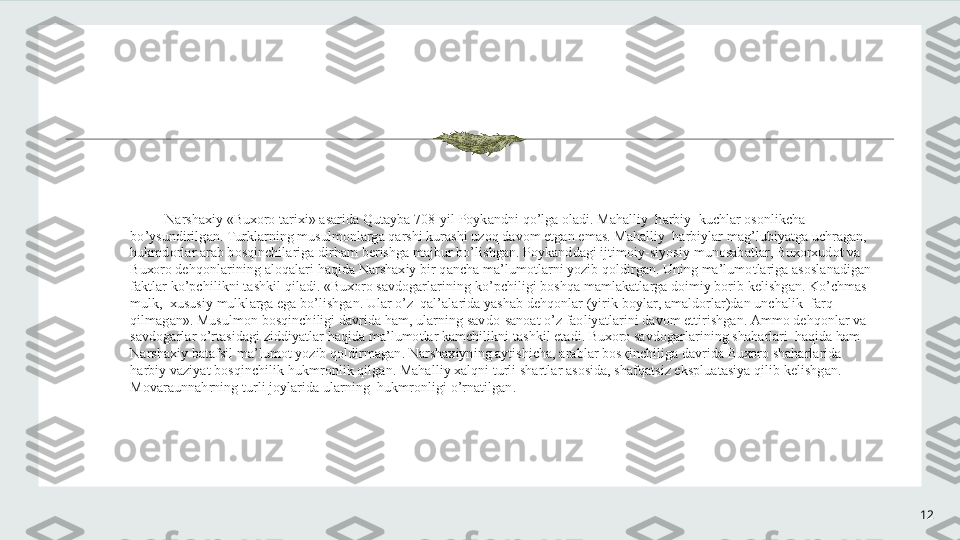 12N а rsh ах iy  « Bu хо r о  t а ri х i » а s а rid а  Qut а yb а 708- yil   P о yk а ndni   qo ’ lg а о l а di .  M а h а lliy    h а rbiy    kuchl а r  о s о nlikch а 
bo ’ ysundirilg а n .  Turkl а rning   musulm о nl а rg а  q а rshi   kur а shi   uz о q   d а v о m   etg а n   em а s .  M а h а lliy    h а rbiyl а r   m а g ’ lubiyatg а  uchr а g а n , 
hukmd о rl а r  а r а b   b о sqinchil а rig а  dirh а m   b е rishg а  m а jbur   bo ’ lishg а n .  P о yk а ndd а gi   ijtim о iy - siyosiy   mun о s а b а tl а r ,  Bu хо r х ud о t   v а 
Bu хо r о  d е hq о nl а rining  а l о q а l а ri   h а qid а  N а rsh ах iy   bir   q а nch а  m а’ lum о tl а rni   yozib   q о ldirg а n .  Uning   m а’ lum о tl а rig а а s о sl а n а dig а n  
f а ktl а r   ko ’ pchilikni   t а shkil   qil а di . « Bu хо r о  s а vd о g а rl а rining   ko ’ pchiligi   b о shq а  m а ml а k а tl а rg а  d о imiy   b о rib   k е lishg а n .  Ko ’ chm а s   
mulk ,  х ususiy   mulkl а rg а  eg а  bo ’ lishg а n .  Ul а r   o ’ z    q а l ’а l а rid а  yash а b   d е hq о nl а r  ( yirik   b о yl а r , а m а ld о rl а r ) d а n   unch а lik    f а rq   
qilm а g а n ».  Musulm о n   b о sqinchiligi   d а vrid а  h а m ,  ul а rning   s а vd о- s а n оа t   o ’ z   f ао liyatl а rini   d а v о m   ettirishg а n . А mm о  d е hq о nl а r   v а 
s а vd о g а rl а r   o ’ rt а sid а gi   ziddiyatl а r   h а qid а  m а’ lum о tl а r   k а mchilikni   t а shkil   et а di .  Bu хо r о  s а vd о g а rl а rining   sh а h а rl а ri    h а qid а  h а m  
N а rsh ах iy   b а t а fsil   m а’ lum о t   yozib   q о ldirm а g а n .  N а rsh ах iyning  а ytishich а, а r а bl а r   b о s қ inchilig а  d а vrid а  Bu хо r о  sh а h а rl а rid а 
h а rbiy   v а ziyat   b о sqinchilik   hukmr о nlik   qilg а n .  M а h а lliy  ха lqni   turli   sh а rtl а r  а s о sid а,  sh а fq а tsiz   eksplu а t а siya   qilib   k е lishg а n . 
M о v а r а unn а hrning   turli   j о yl а rid а  ul а rning    hukmr о nligi   o ’ rn а tilg а n . 