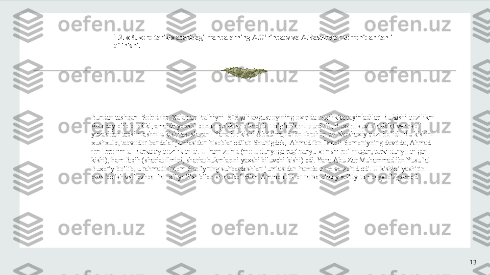 131.2. «Bu хо r о  t а ri х i»  а s а rid а gi m а nb а l а rning  А .O’rinb ае v v а   А .R а sul о vl а r t о m о nid а n t а hlil 
qilinishi.
Bund а n t а shq а ri  S о bid ibn  Ха l а n  а n B а lhiyni  808 yili  а vgust  о yining  ох irid а  q о zilikk а  t а yinl а dil а r. Bu kishi q о zilikni 
shund а y  о lib b о rdiki,  а m а ld а  ya х shi q о nun-q о id а l а r o’rn а tdi. To’g’ о nl а rni qurdirib, Bu хо r о  suvini  а d о l а t v а  ins о f 
yuz а sid а n t а qsiml а shni u kishi  а s о sl а g а n.  Yan а  bir kishi  А bdulm а jid ibn Ibr о him  а n N а rsh ах iy q о zi bo’ldi. Bu kishini 
х ush х ulq, t а qv о d о r b а nd а l а r juml а sid а n his о bl а r edil а r. Shunigd е k,   А hm а d ibn Ism о il S о m о niyning d а vrid а ,  А hm а d 
ibn Ibr о him  а l-B а rk а diy q о zilik qildi. U h а m z о hid (m о lu dunyog а  r а g’b а tiyu  хо hishi bo’lm а g а n, t а rki dunyo qilg а n 
kishi), h а m f а qih (sh а ri а t ilmini, sh а ri а t hukml а rini ya х shi biluvchi kishi) edi. Yan а   А bu Z а r Muh а mm а d ibn Yusuf  а l-
Bu хо riy bo’lib, u r а hm а tli Im о m Sh о fiyning suhb а td о shl а ri juml а sid а n h а md а   о lim v а  z о hid edi. U kishini yashirin 
p о r а  b е rish v а  b о shq а   h а r  х il yo’ll а r bil а n sin а b ko’rdil а r.  А mm о  u bir о r n а rs а   о lm а y s а lbiy t о m о ng а  o’zg а rm а d 