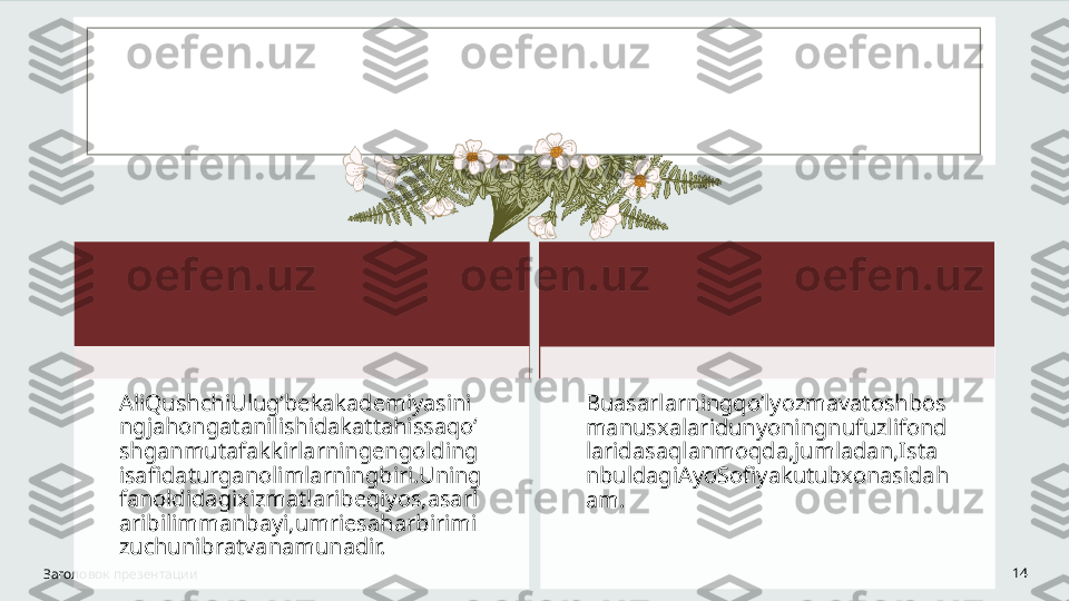 Заголовок презентации 14AliQushchiUlug‘bekakademiyasini
ngjahongatanilishidakattahissaqo‘
shganmutafakkirlarningengolding
isafidaturganolimlarningbiri.Uning
fanoldidagixizmatlaribeqiyos,asarl
aribilimmanbayi,umriesaharbirimi
zuchunibratvanamunadir. Buasarlarningqoʻlyozmavatoshbos
manusxalaridunyoningnufuzlifond
laridasaqlanmoqda,jumladan,Ista
nbuldagiAyoSofiyakutubxonasidah
am.   