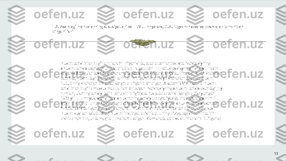 15 
 
1.3.  А s а rd а gi m а nb а l а rning  х ususiyatl а ri v а    I.M.Umnyak о v, G. А .Pug а ch е nk о v а  v а  b о shq а l а r t о m о nid а n 
o’rg а nilishi
Bu хо r о  t а ri х i bil а n b о g’liq h о l а tl а rni o’rg а nishd а , t а dqiq о tchil а r b е s о vit а  N а rsh ах iyning 
«Bu хо r о  t а ri х i»  а s а rig а  mur о j аа t qil а dil а r. T а dqiq о tchi I.P.P е trush е vsikyning 1949-yil  n а shr 
etilg а n « Х ul а gul а r d а vrid а  sh а h а r  а m а ld о rl а ri» n о mli t а dqiq о t ishid а , o’rt а   а sr f ео d а l sh а h а rl а ri 
q а t о rid а , Bu хо r о d а gi sh а h а rl а rni t а hlil qilib o’tg а n. Ort а   О siyo sh а h а rl а ri q а t о rid а , Bu хо r о  
hududining sh а h а rl а ri bir q а d а r k е ngr о q  o’rg а nib chiqilg а n.  А k а d е mik V.V.B а rt о ld  Bu хо r о  
t а ri х i bil а n b о g’liq m ах sus m а q о l а  h а m chiq а rg а n. N а rsh ах iyning «Bu хо r о  t а ri х i»  а s а rid а gi j о y 
n о ml а ri, ul а rning t а ri х iy  k е lib  chiqishi  to’g’risid а  rus t а dqiq о tchisi  k е ngr о q fikr yuritg а n. 
1923 yil I.I.Umnyak о vning  h а m «Bu хо r о ning t а ri х iy t о p о gr а fiyasig а   о id m а s а l а l а r» n о mli 
kit о bi chiq а rildi. Und а  Bu хо r о d а gi t о p о gr а fik j о yl а r N а rsh ах iyning «Buz о r о  t а ri х i»  а s а rid а gi 
h о l а tl а r  а s о sid а  ilg а ri suril а di: K а rm а n а  – Bu хо r о  qishl о ql а ri juml а sid а n bo’lib, uning suvi 
Bu хо r о  suvid а n k е l а di.  Х ir о j Bu хо r о  his о big а   qo’shil а di. Uning o’zig а  t е gishli  а l о hid а  bir 
qishl о q h а m b о r, und а  m а sjidi j о m е  b а rp о  etilg а n. K а rm а n а d а   а dib v а  sh о irl а r ko’p  bo’lg а nl а r. 