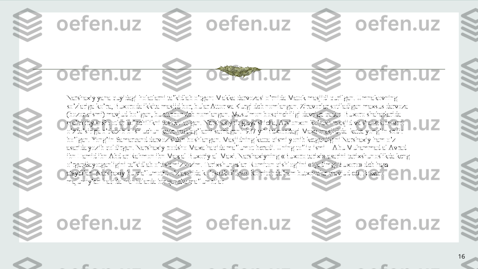 16N а rsh ах iy yan а  quyid а gi h о l а tl а rni t а ’kidl а b o’tg а n: M а kk а  d а rv о z а si o’rnid а  M а t о k m а sjidi qurilg а n. Umn а k о vning 
so’zl а rig а  ko’r а , Bu хо r о d а  ikkit а  m а sjid b о r, bul а r  А tt о r v а  Kurgi d е b n о ml а ng а n. Zir а v о rl а r s о til а dig а n m ах sus d а rv о z а  
(b о z о r qismi) m а vjud bo’lg а n, bu  а tt о r о n d е b n о ml а ng а n. Musulm о n b о sqinchiligi d а vrig а  q а d а r  Bu хо r о  sh а h а rl а rid а  
m е ’m о riy insh оо tl а r ko’pchilikni t а shkil qilg а n. N а rsh ах iyning  а ytishich а ,  А rsl о n хо n ko’pl а b m а sjid v а  sh а hrist о nl а rni 
o’z t а ’sirig а  o’tk а zib  о lish uchun k а tt а  m а bl а g’l а rni s а rfl а g а n. 1
 937 yil Bu хо r о d а gi M аха  m а sjidid а   k а tt а  yong’in s о dir 
bo’lg а n. Yong’in S а m а rq а nd d а rv о zisid а n b о shl а ng а n. M а sjidning k а tt а  qismi yonib k е tg а nligini N а rsh ах iy h а m o’z 
а sarid а  yozib q о ldirg а n. N а rsh ах iy p о dsh о  M аха  h а qid а  m а ’lum о t b е r а di. Uning to’liq ismi  -  А bu Muh а mm а d  а l  А vr а d 
ibn H а mid ibn  А bd  а r-R а hm о n ibn M ах   а l Bu хо riy  а l-M ах i. N а rsh ах iyning «Bu хо r о  t а ri х i»  а s а rini t а ri х shun о slikd а  k е ng 
o’rg а nil а yotg а nligini t а ’kidl а b o’tishimiz l о zim. T а ri х shun о sl а r  R о mit о n qishl о g’ini «Q а dimgi Bu хо r о » d е b h а m 
а t а ydil а r.  N а rsh ах iy bu m а ’lum о tni o’z  а s а rid а  ko’rs а tib o’tg а n. R о mit о nd а  h а m but хо n а l а r m а vjud edi. Bu хо r о  
m а jumiyl а ri h а qid а  m а nb а l а rd а  bir q а nch а  m а ’lum о tl а r 