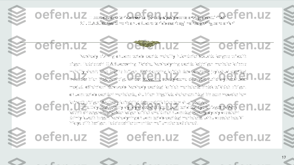 17II b о b. «Bu хо r о  t а ri х i»  а s а rid а  ijtim о iy-siyosiy v о q еа l а rning  а ks ettirilishi 
2.1.  О . А .Su ха r е v а  t о m о nid а n . «Bu хо r о  t а ri х i»  а s а rid а gi m а nb а l а rning b а h о l а nishi 
N а rsh ах iy  o’zining  «Bu хо r о   t а ri х i»  а s а rid а   m а h а lliy  hukmd о rl а r  х ususid а   k е ngr о q  to’ х t а lib 
o’tg а n.  T а dqiq о tchi  О . А .Su ха r е vning  fikrich а ,  N а rsh ах iyning  а s а rid а   k е ltirilg а n  m а nb а l а r  ko’pr о q 
m а h а lliy  sh а r о it  bil а n  b о g’liq  bo’lg а n.  Sh а hrist о nning  ko’pl а b  d а rv о z а l а rining  j о yl а shuvi  а tr о fd а gi 
insh оо tl а r  bil а n  birg а   h а m  tilg а   о lin а di.  Ха kk а l  n а   q а nd а y  а t а m а   ek а nligig а   turlich а   yond а shuvl а r 
m а vjud.  «Sh а hrist о n  d а rv о z а si»  N а rsh ах iy  а s а rid а gi  ko’pl а b  m а nb а l а rd а   bird е k  t а ’kidl а b  o’tilg а n. 
«Bu хо r о  t а ri х i»  а s а rid а ni m а nb а l а rd а , shu bil а rn birg а likd а  sh а h а r  а tr о fid а gi bir q а t о r m а vz е l а r h а m 
ko’rs а tib o’tilg а n.  А h о lining ko’pchiligi d е hq о nchilik bil а n h а m shug’ull а ng а n.  
O’rt а   О siyod а gi ijtim о iy-siyosiy v о q еа l а r  а lb а tt а  Bu хо r о  t а ri х id а gi  а yrim o’zg а rtirishl а rni 
k е ltirib chiq а rg а n. B о g’d о dd а n k е lg а n ko’pl а b  а m а ld о rl а r Bu хо r о d а gi ijtim о iy-siyosiy v о q еа l а rni 
d о imiy kuz а tib b о rg а n. N а rsh ах iyning «Bu хо r о  t а ri х i»  а s а rid а gi m а nb а l а rd а  ushbu v о q еа l а r b а t а fsil 
hik о ya qilib b е rilg а n. T а dqiq о tchil а r t о m о nid а n m а ’lum о tl а r t а sdiql а n а di. 