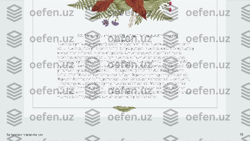 Заголовок презентации 18 
2.2. M а h а lliy hukmd о rl а rning ko’rs а tilishi v а   А . А .Sim о n о vning 
yond а shuvi 
Bu хо r о d а  siym-kumush (t а ng а ni) d а stl а b ishl а tg а n kishi K о k о  Bu хо r х ud о t n о mli p о dsh о h 
edi. U Bu хо r о d а  o’ttiz yil p о dsh о h bo’lib f ао liyat yuritg а n. Bu хо r о d а  s а vd о  bo’z v а  bug’d о y 
v о sit а si bil а n bo’l а r edi. B о shq а  vil о yatl а rd а  kumush t а ng а  z а rb qilg а nlikl а ri h а qid а  
p о dsh о hg а   ха b а r b е rg а n edil а r. U h а m Bu хо r о d а  s о f kumushd а n t а ng а  z а rb qilib, ung а  
o’zining t о j kiyib turg а n sur а tini ishl а shg а  buyurg а n. Bu v о q еа   А mirul-mo’’minning  А bu 
B а kr Siddiq  d а vrid а  bo’lib, bu kumush t а ng а   Хо run  а r-R а shid d а vrig а ch а  d а v о m etdi. 185 
yil r а m а z о n  о yid а  (13 s е ntyabr 800 – 12  о ktyabr 801) G’itrif ibn  А t о   Х ur о s о ng а   а mir 
bo’ldi. G’itrif  Хо run  а r-R а shidning  о n а si bo’lg а n   Ха yz о run n о mli  а yolning bir о d а ri edi. 
Ха yzur о n  А t о ning qizi bo’lib, yam а nd а gi Jur а sh d е b  а t а lg а n sh а h а rd а n edi. U  а sir tushib, 
T о b а rist о ng а  v а  u  е rd а n M а hdiyning  huzurig а  k е ltirilg а n edi. M а hdiy bu  хо tind а n ikki 
o’g’il ko’rdi: birinchisi Mus о   а l-H о diy bo’lib, ikkinchisi  Хо run  а r-R а shiddir.  Хо run  а r-
R а shid  Х ur о s о nni G’itrifg а  b е rdi. U v а qtd а  Bu хо r о   а h о lisi qo’lid а   Хо r а zm kumush t а ng а si 
mu о m а l а d а  bo’lib,  о d а ml а r u kumush t а ng а ni s а lbiy b а h о l а r edil а r.      