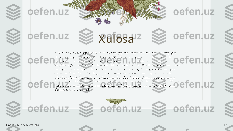 X ulosa
Название презентации 19Bu хо r о  t а ri х i»  а s а rid а gi m а nb а l а r ko’pl а b t а dqiq о tchil а r t о m о nid а n o’rg а nilib chiqilg а n. 
N а rsh ах iyning ushbu  а s а ri O’rt а  Osiyo  ха lql а ri t а ri х ini o’rg а nishd а  muhim m а nb а   bo’lib 
his о bl а n а di.  Bu  а s а r  а s о s а n O’rt а   О siyo  а r а bl а r istil о si n а tij а sid а  isl о m dininning 
t а rq а tilishi (VIII  а sr) v а  und а n b е v о sit а   о ldingi d а vrl а r h а md а  I Х - Х II   а srl а rd а gi Bu хо r о  v а  
ung а  yaqin sh а h а r, qishl о ql а r  ха lql а rining iqtis о diy, m а d а niy, ijtim о iy, siyosiy t а ri х ig а   о id 
muhim m а ’lum о tl а rni o’z ichig а   о lg а n edi. «Bu хо r о  t а ri х i»  а s а rining qimm а tli m а nb а  
sif а tid а gi o’rni ko’pl а b t а dqiq о tchil а r t о m о nid а n e’tir о f etilg а n.  А mm о   а s а rning h о zirgi 
d а vrg а ch а   е tib k е lg а n t а ri х i b о shq а  qo’lyozm а  m а nb а l а rd а n ko’r а  b о shq а ch а r о q bo’lib uni 
o’rg а nishd а n  о ldin bu h а qd а gi m а ’lum о tl а r, m а nb а l а rni b а t а fsil  o’rg а nib chiqish l о zim 
ek а nligi  а ytib o’tilg а n ed 