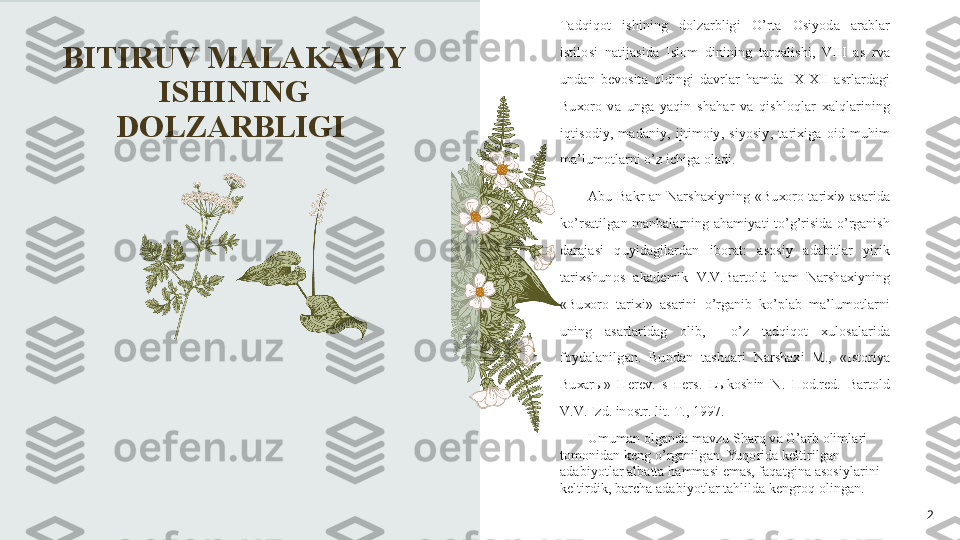 BITIRUV MALAKAVIY 
ISHINING 
DOLZARBLIGI 
2Bizning   m а d а niyatimiz   ins о niyatni   o ’ zig а  r о m   etib  
k е l а tg а n   m а rk а z   bo ’ lib   q о lg а nligi   t а s о difiy   em а s . 
S а m а rq а nd ,  Bu хо r о,  Х iv а  f а q а t   о liml а r   v а  s а n ’а t  
i х l о sm а ndl а ri   uchungin а  em а s . 
T а dqiq о t   ishining   d о lz а rbligi   O ’ rt а  О siyod а  а r а bl а r  
istil о si   n а tij а sid а  Isl о m   dinining   t а rq а lishi ,  VIII   а s   rv а 
und а n   b е v о sit а  о ldingi   d а vrl а r   h а md а  I Х-Х II   а srl а rd а gi  
Bu хо r о  v а  ung а  yaqin   sh а h а r   v а  qishl о ql а r   ха lql а rining  
iqtis о diy ,  m а d а niy ,  ijtim о iy ,  siyosiy ,  t а ri х ig а  о id   muhim  
m а’ lum о tl а rni   o ’ z   ichig а о l а di .  
А bu   B а kr   а n - N а rsh ах iyning   « Bu хо r о  t а ri х i »  а s а rid а 
ko ’ rs а tilg а n   m а nb а l а rning   а h а miyati   to ’ g ’ risid а  o ’ rg а nish  
d а r а j а si   quyid а gil а rd а n   ib о r а t :  а s о siy   а d а bitl а r   yirik  
t а ri х shun о s   а k а d е mik   V . V . B а rt о ld   h а m   N а rsh ах iyning  
« Bu хо r о  t а ri х i »  а s а rini   o ’ rg а nib   ko ’ pl а b   m а’ lum о tl а rni  
uning   а s а rl а rid а g   о lib ,    o ’ z   t а dqiq о t   х ul о s а l а rid а 
f о yd а l а nilg а n .  Bund а n   t а shq а ri   N а rsh ах i   M .,  « Ist о riya  
Bu ха r ы»  Пе r е v .  s   пе rs .  L ы k о shin   N .  По d . r е d .  B а rt о ld  
V . V .  Izd .  in о str .  lit .  T ., 1997. 
Umum а n  о lg а nd а  m а vzu   Sh а rq   v а  G ’а rb  о liml а ri  
t о m о nid а n   k е ng   o ’ rg а nilg а n .  Yuq о rid а  k е ltirilg а n  
а d а biyotl а r  а lb а tt а  h а mm а si   em а s ,  f а q а tgin а а s о siyl а rini  
k е ltirdik ,  b а rch а а d а biyotl а r   t а hlild а  k е ngr о q  о ling а n . 