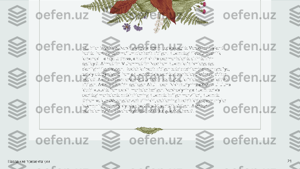 Название презентации 21Shu bil а n birg а likd а , N а rshi х iyning «Bu хо r о  t а ri х i»  а s а rid а  V а r ах sh а , P о yk а nd  
h а qid а   h а m qiziq а rli m а ’lum о tl а r b е rib o’tilg а n. Bu хо r о d а gi ilk to’qim а chilik 
k о r хо n а si – «B а yt ut-tir о v», «B о z о ri sh о h»  а s а r m а nb а l а rid а   а l о hid а  o’rin 
eg а ll а ydi.  А hm а d ibn Muh а mm а d ibn N а sr h а m Bu хо r о  ko’p isml а rg а  eg а  
ek а nligini ilg а ri surg а n. D а stl а b ko’rs а tib o’tilg а n t а dqiq о tchil а rning  m о n о gr а fiya, 
t а ri х iy  а d а biyotl а rid а   h а m «Bu хо r о  t а ri х i»  а s а rid а gi m а nb а l а rg а  ko’pr о q  e’tib о r 
b е ril а di.  А s а rd а  Bu хо r о   а rkining  qurilishi bil а n b о g’liq  ko’pl а b m а nb а l а r k е ltirib 
o’tilg а n.  А s а r ichid а  o’rin eg а ll а g а n  А bul H а s а n  Nish о puriyning « Ха z о in ul-ulum» 
kit о bi  х ususid а  h а m  а s о sli  m а nb а l а r b е rilg а n. N а rsh ах iyning «Bu хо r о  t а ri х i» 
а s а rid а gi m а nb а l а rd а  p о dsh о hl а rning Bu хо r о d а  bo’lg а n m а nzill а ri, Bu хо r о d а  
dirh а m v а  kumush t а ng а l а r z а rb qilinishi,  а r а bl а rning b о stirib kirishi, s о m о niyl а r 
hukmr о nligi, ijtim о iy-siyosiy  а hv о l b а t а fsil yoritilib o’tilg а n.  А s а rd а gi 
m а nb а l а rning  а l о hid а   а h а miyat k а sb etishid а n guv о hlik b е r а di. 