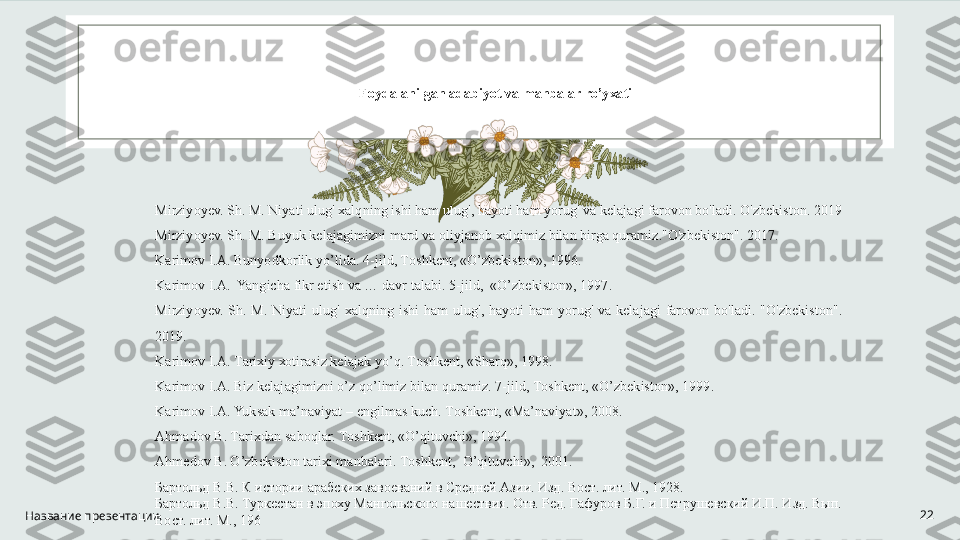 Название презентации 22F о yd а l а nilg а n  а d а biyot v а  m а nb а l а r ro’y ха ti 
Mirziyoyev. Sh. M. Niyati ulug' xalqning ishi ham ulug', hayoti ham yorug' va kelajagi farovon bo'ladi. O'zbekiston. 2019 
Mirziyoyev. Sh. M. Buyuk kelajagimizni mard va oliyjanob xalqimiz bilan birga quramiz."O'zbekiston". 2017. 
K а rim о v I. А . Bunyodk о rlik yo’lid а . 4-jild, T о shk е nt, «O’zb е kist о n», 1996. 
K а rim о v I. А .  Yangich а  fikr etish v а  … d а vr t а l а bi. 5-jild,  «O’zb е kist о n», 1997. 
Mirziyoyev.  Sh.  M.  Niyati  ulug'  xalqning  ishi  ham  ulug',  hayoti  ham  yorug'  va  kelajagi  farovon  bo'ladi.  "O'zbekiston". 
2019. 
K а rim о v I. А . T а ri х iy  хо tir а siz k е l а j а k yo’q. T о shk е nt, «Sh а rq», 1998.  
K а rim о v I. А . Biz k е l а j а gimizni o’z qo’limiz bil а n qur а miz. 7-jild, T о shk е nt, «O’zb е kist о n», 1999. 
K а rim о v I. А . Yuks а k m а ’n а viyat –  е ngilm а s kuch. T о shk е nt, «M а ’n а viyat», 2008. 
А hm а d о v B. T а ri х d а n s а b о ql а r. T о shk е nt, «O’qituvchi», 1994. 
А hm е d о v B. O’zb е kist о n t а ri х i m а nb а l а ri. T о shk е nt,  O’qituvchi»,  2001. 
Бартольд В.В. К истории арабских завоеваний в Средней Азии. Изд. Вост. лит. М., 1928. 
Бартольд В.В. Туркестан в эпоху Мангольского нашествия. Отв. Ред. Гафуров Б.Г. и Петрушевский И.П. Изд. Вып. 
Вост. лит. М., 196 