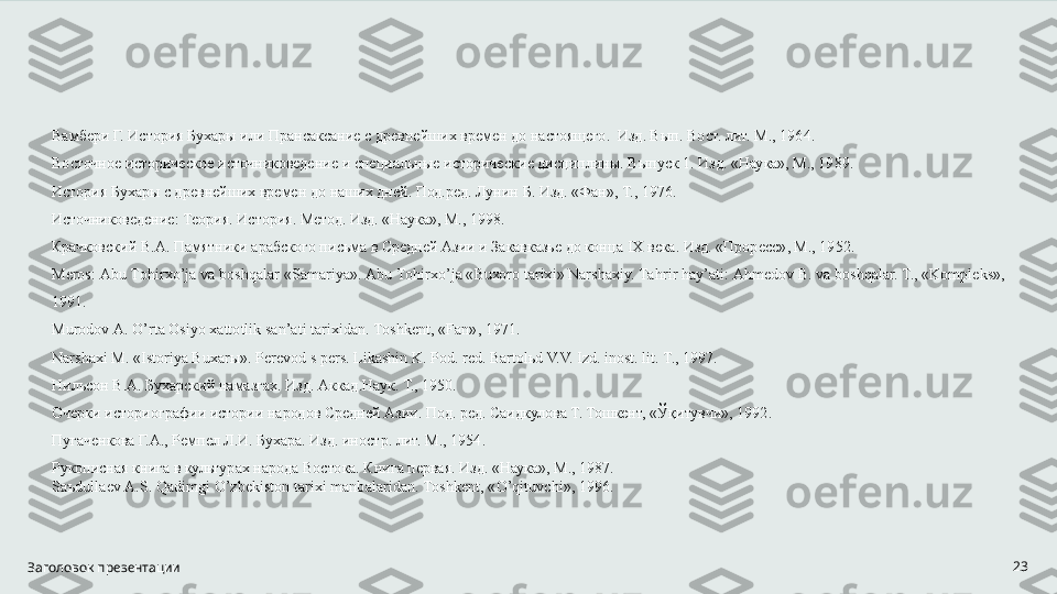 Заголовок презентации 23Вамбери Г. История Бухары или Прансаксание с древнейших времен до настоящего.  Изд. Вып. Вост. лит. М., 1964. 
Восточное историческое источниковедение и специальные исторические дисциплины. Выпуск 1. Изд. «Наука», М., 1989. 
История Бухары с древнейших времен до наших дней. Под.ред. Лунин Б. Изд. «Фан», Т., 1976. 
Источниковедение: Теория. История. Метод. Изд. «Наука», М., 1998. 
Крачковский В.А. Памятники арабского письма в Средней Азии и Закавказье до конца  I Х века. Изд. «Проресс», М., 1952. 
Mеrоs: Аbu Tо h irх o ’jа vа bоsh q аlаr «Sаmаriya». Аbu Tо h irх o ’jа «Buхоrо tаriхi» Nаrshахiy. Tа h rir  h аy ’ аti: А h mеdоv B. vа bоsh q аlаr. T., «Kоmplеks», 
1991. 
Murоdоv А.  O ’rtа Оsiyo хаttоtlik sаn’аti tаriхidаn. Tоshkеnt, «Fаn», 1971. 
Nаrshахi M. «Istоriya Buхаrы». Pеrеvоd s pеrs. Likаshin K. Pоd. rеd. Bаrtоlьd V.V. Izd. inоst. lit. T., 1997. 
Нильсон В.А. Бухарский намазгах. Изд. Аккад.Наук. Т., 1950.  
Очерки историографии истории народов Средней Азии. Под. ред. Саидкулова Т. Тошкент, «Ўқитувчи», 1992. 
Пугаченкова Г.А., Ремпел Л.И. Бухара. Изд. иностр. лит. М., 1954. 
Рукописная книга в культурах народа Востока. Книга первая. Изд. «Наука», М., 1987. 
Sаъdullаеv А.S.  Q аdimgi  O ’zbеkistоn tаriхi mаnbаlаridаn. Tоshkеnt, « O ’ q ituvchi», 1996. 