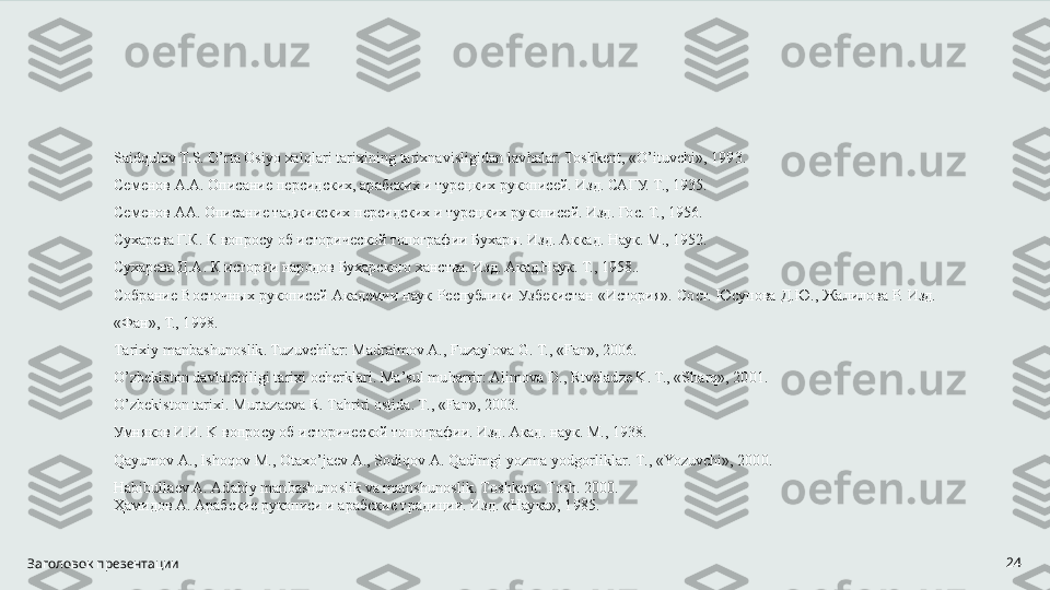 Заголовок презентации 24Sаid q ulоv T.S.  O ’rtа Оsiyo хаl q lаri tаriхining tаriхnаvisligidаn lаv h аlаr. Tоshkеnt, « O’ ituvchi», 1993. 
Семенов А.А. Описание персидских, арабских и турецких рукописей. Изд. САГУ. Т., 1935. 
Семенов АА. Описание таджикских персидских и турецких рукописей. Изд. Гос. Т., 1956. 
Сухарева Г.К. К вопросу об исторической топографии Бухары. Изд. Аккад. Наук. М., 1952. 
Сухарева Д.А. К истории народов Бухарского ханства. Изд. Акад.Наук. Т., 1958.. 
Собрание  Восточных рукописей  Академии  наук Республики Узбекистан  «История». Сост. Юсупова Д.Ю.,  Жалилова Р. Изд. 
«Фан», Т., 1998. 
Tаriхiy mаnbаshunоslik. Tuzuvchilаr: Mаdrаimоv А., Fuzаylоvа G. T., «Fаn», 2006. 
O ’zbеkistоn dаvlаtchiligi tаriхi оchеrklаri. Mа’sul mu h аrrir: Аlimоvа D., Rtvеlаdzе K. T., «S h аr q », 2001. 
O ’zbеkistоn tаriхi. Murtаzаеvа R. Tа h riri оstidа. T., «Fаn», 2003. 
Умняков И.И.  K  вопросу об исторической топографии. Изд. Акад. наук.  M ., 1938. 
Q а yum о v  А.,  Ish о q о v   M ., О t ах o ’ j ае v  А.,  S о diq о v  А.  Q а dimgi   yozm а  yodg о rlikl а r .  T ., « Yozuvchi », 2000. 
H аbibullаеv А. Аdаbiy mаnbаshunоslik vа mаtnshunоslik. Tоshkеnt: Tоsh. 2000. 
Ҳамидов А. Арабские рукописи и арабские традиции. Изд. «Наука», 1985.   