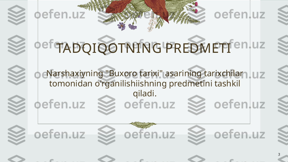 TA DQIQOTN I NG PREDMETI
Narshaxiyning "Buxoro tarixi" asarining tarixchilar 
tomonidan o'rganilishiishning predmetini tashkil 
qiladi.
3 