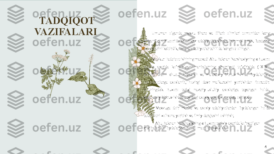 TADQIQOT 
VAZIFALARI 
4Umum а n   о lg а nd а  m а vzu   Sh а rq   v а  G ’а rb   о liml а ri   t о m о nid а n   k е ng  
o ’ rg а nilg а n .  Yuq о rid а  k е ltirilg а n  а d а biyotl а r  а lb а tt а  h а mm а si   em а s ,  f а q а tgin а 
а s о siyl а rini   k е ltirdik ,  b а rch а а d а biyotl а r   t а hlild а  k е ngr о q  о ling а n . 
M а zkur   T а dqiq о t   ishining   m а qs а di  А bu   B а kr  а n - N а rsh ах iyning  « Bu хо r о 
t а ri х i »  а s а rid а  ko ’ rs а tilg а n   m а nb а l а rning   а h а miyati   to ’ g ’ risid а  ( I Х-Х II  
а srl а r ),  ul а rni   chuqur   o ’ rg а nish   v а  malakaviy   bitiruv   ishid а  f о yd а l а nish , 
m а’ lum о tl а rg а  а s о sl а nib ,  h о zirgi   d а vr   m а fkur а sini   yoritishd а n   ib о r а tdir . 
Shuningd е k   Bu хо r о  t а ri х i   n а z а riy - uslubiy   а s о sl а rig а  t а yang а n   h о ld а, 
malakaviy   bitiruv   ishid а  quyid а gi  а s о siy   v а zif а ni  а m а lg а о shir а di : 
-  M а vzug а  d о ir   m а nb а  v а  а s о siy   а d а biyotl а rd а n   f о yd а l а ng а n   h о ld а 
t а dqiq о tni  хо lis о n а  yoritish   v а  ilmiy   d а r а j а sini  о shirish ; 
  - А bu   B а kr  а n - N а rsh ах iyning  « Bu хо r о  t а ri х i » а s а rid а  ko ’ rs а tilg а n  
m а nb а l а rd а n   f о yd а l а ng а n   h о ld а   m а q о l а l а r   yozish ; 