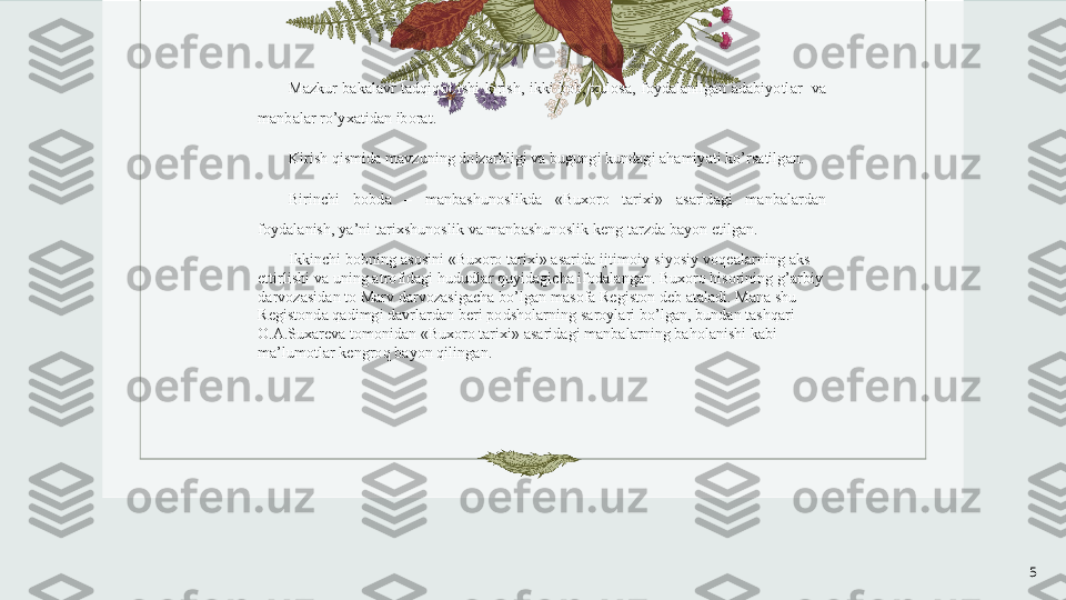 5M а zkur   bakalavr   t а dqiq о t   ishi   kirish ,  ikki   b о b , х ul о s а,  f о yd а l а nilg а n   а d а biyotl а r    v а 
m а nb а l а r   ro ’ y ха tid а n   ib о r а t . 
Kirish   qismid а  m а vzuning   d о lz а rbligi   v а  bugungi   kund а gi  а h а miyati   ko ’ rs а tilg а n . 
Birinchi   b о bd а  –  m а nb а shun о slikd а  « Bu хо r о  t а ri х i »  а s а rid а gi   m а nb а l а rd а n  
f о yd а l а nish ,  ya ’ ni   t а ri х shun о slik   v а  m а nb а shun о slik   k е ng   t а rzda   b а yon   etilg а n . 
Ikkinchi   b о bning  а s о sini  « Bu хо r о  t а ri х i » а s а rid а  ijtim о iy - siyosiy   v о q еа l а rning  а ks  
ettirlishi   v а  uning  а tr о fid а gi   hududl а r   quyid а gich а  if о d а l а ng а n .  Bu хо r о  his о rining   g ’а rbiy  
d а rv о z а sid а n   t о  M а rv   d а rv о z а sig а ch а  bo ’ lg а n   m а s о f а  R е gist о n   d е b  а t а l а di .  M а n а  shu  
R е gist о nd а  q а dimgi   d а vrl а rd а n   b е ri   p о dsh о l а rning   s а r о yl а ri   bo ’ lg а n ,  bund а n   t а shq а ri  
О.А. Su ха r е v а  t о m о nid а n  « Bu хо r о  t а ri х i » а s а rid а gi   m а nb а l а rning   b а h о l а nishi   k а bi  
m а’ lum о tl а r   k е ngr о q   b а yon   qiling а n . 