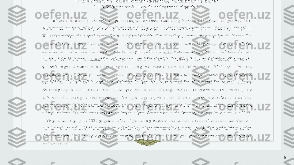 6 
I   b о b .  M а nb а shun о slikd а « Bu хо r о  t а ri х i » а s а rid а gi   m а nb а l а rd а n   f о yd а l а nish  
1.1.  V . V . B а rt о ld   v а А. Luk а shinl а rning  а s а rni   o ’ rg а nishi  
 
« Bu хо r о  t а ri х i » ning   b о sh   so ’ zid а а ytilg а nd е k ,  uni   d а st а vv а l   Bu хо r о ning   N а rsh ах  qishl о g ’ id а n   bo ’ lg а n  А bu   B а kr  
Muh а mm а d   ibn  А n   N а rsh ах iy  949-944  yill а rd а  а r а b   tilid а  yozg а n .  H о zird а  N а rsh ах iyning   n о mi   O ’ rt а О siyoning   VIII -
Х II   а srl а r   t а ri х ig а  о id   d е yarli   b а rch а  ilmiy     t а d қ i қо t   ishl а rid а  tilg а  о lin а di - yu ,  а mm о  uning   h а yotig а  о id   bir о r   to ’ liq  
m а’ lum о t   q о ldirilm а ydi .  Buning   s а b а bi ,  uning   o ’ z   а s а rid а  h а m   v а  ung а  yaqin   d а vrl а rd а  yash а g а n   b о shq а  mu а llifl а r  
а srl а rid а  h а m   m а’ lum о tl а r   b е rilm а ydi .  F а q а t   S о m о niyning  « Kit о b   ul   а hs о b » а s а rid а  uning   to ’ l а  n о mi   ko ’ rs а tib   o ’ tilg а n . 
Bu  А bu   B а kr    Muh а mm а d   J а’ vf а r   ibn    Z а k а riyo   ibn   H а tt о b   ibn   Sh а rik   bo ’ lib , 899  yili   Bu хо r о  sh а hrid а  tug ’ ilg а n   v а 960 
yili   v а f о t   etg а n .  « Bu хо r о  t а ri х i »  а s а rining   а r а b   tilid а gi   а sl   nus ха si   bizg а  е tib   k е lg а n   em а s .  To ’ g ’ rir о g ’ I     h а li   shu  
v а qtg а ch а  uning   m а vjudligi   h а qid а  bir о r - bir   m а’ lum о t   yo ’ q .  А s а rning   bizg а  е tib   k е lg а n   nus ха sining   b о sh   so ’ zid а 
а ytilishich а,  1190  yili   а sli   h о zirgi   Quv а  sh а hrid а n   bo ’ lg а n   А bu   N а sr   А hm а d   ibn   Muh а mm а d   ibn   N а sr   а l   Qub о viy  
N а rsh ах iyning   kit о bini   kishil а r   а r а b   tilid а  yozilg а n   kit о bni   o ’ qishg а  r а g ’ b а t   ko ’ rg а zm а g а nlikl а ri   s а b а bli ,  o ’ z  
do ’ stl а rining   iltim о sig а  bin оа n   а r а bch а d а n   f о rs - t о jik   tilig а  t а rjim а  qilg а n .  U   а r а b   tilid а gi   b а’ zi   so ’ zl а rni   qisq а rtirib  
yub о rg а n .  K е yinch а lik   bu  а s а r   t ах rirg а   uchr а g а n : 1178-1179  yill а r   m о b а ynid а  Muh а mm а d   ibn   Zuf а r   ibn   Um а r   f о rs - t о jik  
tilid а gi   t а rjim а ni   ikkinchi   m а rt а    qisq а rtirib   b а yon   qilg а n .  А mm о  а srni   o ’ qir   ek а nmiz ,  biz   ung а  b а’ z а n   m а zkur   1178-
1179  yill а rd а n   k е yingi   t о  1220  yilg а ch а  bo ’ lib   o ’ tg а n   t а ri х iy   v о q еа l а r   h а qid а  h а m   qisq а  m а’ lum о tl а rni   uchr а t а miz . 1
   
Bund а n   m а’ lum   bo ’ l а diki   Muh а mm а d   ibn   Z а f а rd а n   k е yin   h а m   bir   n е ch а  bizg а  n о m а’ lum   kishil а r  а srni   t а hrir   qilg а nl а r . 
Ul а r   h а m   qisq а rtirg а nl а r   d а yishg а  а s о s   bo ’ lm а s а d а,  l е kin   qo ’ shimch а l а r   kiritilg а nligi   v о q еа l а r   m а zmunid а n   h а m   bizg а 
m а’ lum   bo ’ l а di .   