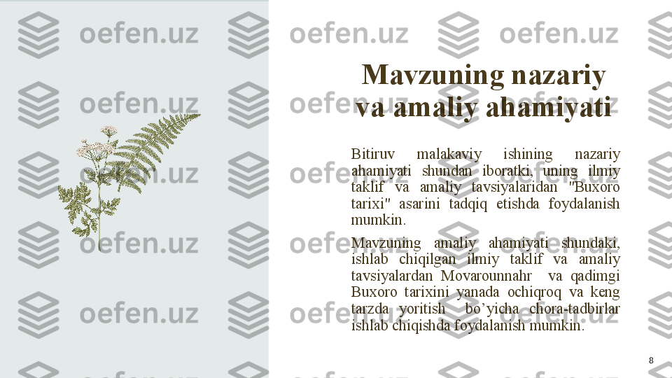 Mavzuning nazariy 
va amaliy ahamiyati
Bitiruv  malakaviy  ishining  nazariy 
ahamiyati  shundan  iboratki,  uning  ilmiy 
taklif  va  amaliy  tavsiyalaridan  "Buxoro 
tarixi"  asarini  tadqiq  etishda  foydalanish 
mumkin.
Mavzuning  amaliy  ahamiyati  shundaki, 
ishlab  chiqilgan  ilmiy  taklif  va  amaliy 
tavsiyalardan  Movarounnahr    va  qadimgi 
Buxoro  tarixini  yanada  ochiqroq  va  keng 
tarzda  yoritish    bo’yicha  chora-tadbirlar 
ishlab chiqishda foydalanish mumkin.
8 