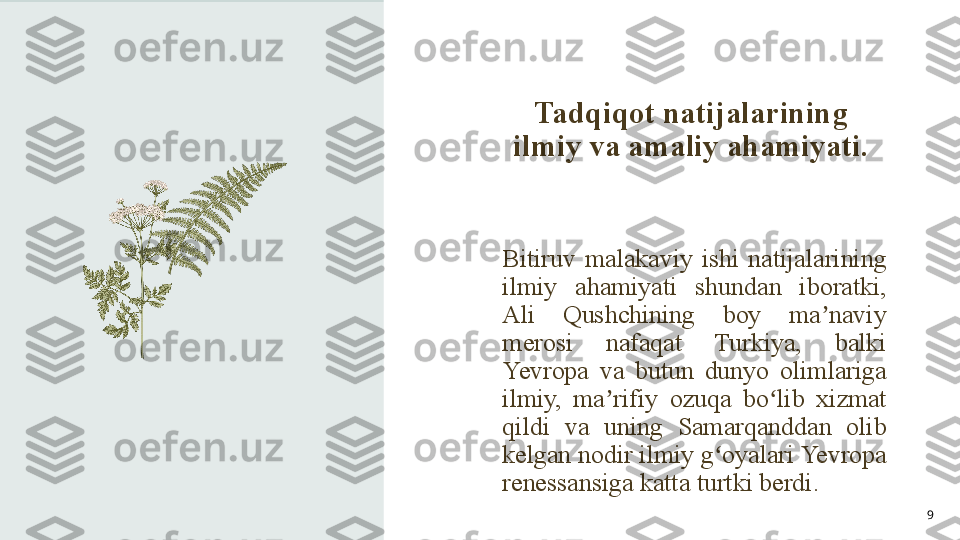 Tadqiqot natijalarining 
ilmiy va amaliy ahamiyati.
9Bitiruv  malakaviy  ishi  natijalarining 
ilmiy  ahamiyati  shundan  iboratki, 
Ali  Qushchining  boy  ma naviy ʼ
merosi  nafaqat  Turkiya,  balki 
Yevropa  va  butun  dunyo  olimlariga 
ilmiy,  ma rifiy  ozuqa  bo lib  xizmat 	
ʼ ʻ
qildi  va  uning  Samarqanddan  olib 
kelgan nodir ilmiy g oyalari Yevropa 	
ʻ
renessansiga katta turtki berdi. 