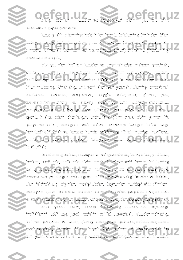 Bolaga     odamlar     –     kattalar     va     tengdoshlari     olamini     yaqinroq     bilib
olish uchun quyidagilar zarur:
  katta  yoshli  odamning  bola  bilan  hamda  bolalarning  bir-birlari  bilan
badiiy,  musiqiy,  teatr  faoliyatining  har  xil  turlarida  (ertaklarni sahnalashtirish,
tomosha  ko‘rsatish,  barmoqli  va  boshqa  teatr  turlari) emotsional jihatdan boy
mazmunli muloqoti;
   o‘z   yaqinlari   bo‘lgan   kattalar   va   tengdoshlariga   nisbatan   yoqtirish,

emotsional    bog‘liqlik   hissiyotlarini,    o‘zaro   bir-birini    tushunish    va   hamdard
bo‘lish  tuyg‘ularini  tarbiyalash  uchun  bolalarning  kattalar  va  boshqa  bolalar
bilan  muloqotga  kirishishga  undovchi  sharoitlar  yaratish;  ularning  emotsional
holatlarini:     quvonch,     zavq-shavq,     qayg‘u,     xotirjamlik,     g‘azab,     jahl,
tashvishlilikni;     amaliy     va     shaxsiy     sifatlarini;     turli     faoliyat     shakllarida,
jamiyatdagi  axloq  qoidalariga  rioya  qilishdagi  imkoniyatlarini  anglash  uchun;
agarda  boshqa  odam  charchagan,  unchalik  sog‘lom  emas,  o‘zini  yomon  his
qilayotgan   bo‘lsa,     nimagadir     xafa     bo‘lsa,     tashvishga     tushgan     bo‘lsa     unga
hamdardlik bildirish  va  kattalar  hamda  bolalarning  ifodali  nutqiga,  hazillarga
emotsional     munosabat     bildirishni     tarbiyalash     uchun     zarur     shart-sharoitlarni
hosil qilish; 
   kishilarning teatrda, muzeylarda, ko‘rgazmalarda, transportda, pochtada,

bankda,   stadionda,   do‘konda   o‘zini   tutishini   ko‘rsatuvchi   hamda   bolalarning
axloq   va   nutqiy   muloqot   qoidalari,   normalariga   oid   diafilmlar,   shuningdek,
maxsus   suratga   olingan   maktabgacha   ta’lim   muassasasidagi   kattalar   va   bolalar,
ular     ishtirokidagi     o‘yinlar,     mashg‘ulotlar,     bayramlar     haqidagi   videofilmlarni
namoyish   qilish.   Bolalarda   insonlar   olamiga   nisbatan qiziqishni   rivojlantirish
vositasi  sifatida  muzeylar,  teatrlar, ko‘rgazmalar, sayrlar,  ekskursiyalarga borish;
  katta     yoshli     odam,     boshqa     bolalarning     iltimoslarini     bajarishga

intilishlarini,  takliflarga  javob  berishini  qo‘llab-quvvatlash.  Kattalar mehnatiga
bo‘lgan   qiziqishni   va   uning   ijtimoy   ahamiyatini   qadrlash, mehnat natijalarini
asrab-avaylash,     kattalar     bilan     birgalikdagi     mehnat     faoliyatiga   qo‘shilish
qobilyatini shakllantirish. Bolaning kattalar  hamda  tengdoshlari  bilan  muloqoti 