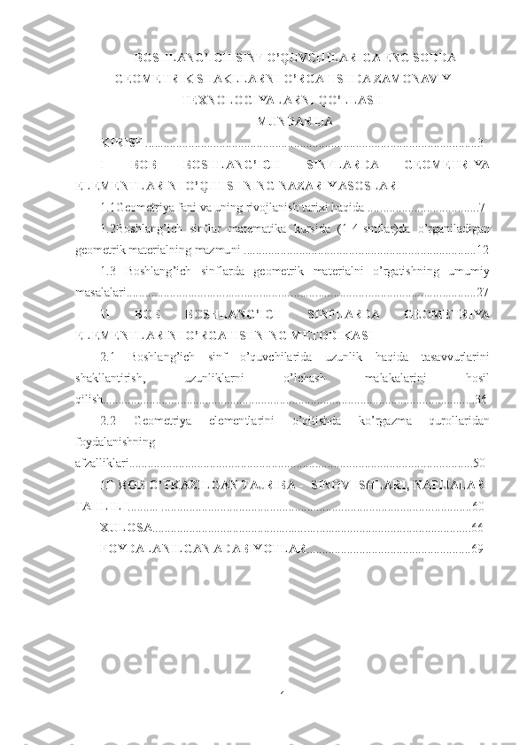 1 	
 	
BOSHLANG	’ICH SINF O	’QUVCHILARIGA ENG SODDA 	
GEOMETRIK SHAKLLARNI O	’RGATISHDA ZAMONAVIY 	
TEXNOLOGIYALARNI QO	’LLASH	 	
MUNDARIJA	 	
KIRISH	..............................................................................	...	................	....	......3	 	
I  BOB  BOSHLANG	’ICH  SINFLARDA  GEOMETRIYA 	
ELEMENTLARINI 	O	’QITISHNING NAZARIY 	ASOSLARI	 	
1.1Geometriya fani va uning rivojlanish tarixi haqida ....	...................	.............7	 	
1.2Boshlang	’ich  sinflar  matematika  kursida  (1	-4-sinflar)da 	o’rganiladigan 	
geometrik materialning mazmuni .....................................	.....................	........	.........12	 	
1.3  Boshlang	’ich  sinflarda  geometrik  ma	terialni 	o’rgatishning  umumiy 	
masalalari	..............................................................................	...................................27	 	
II  BOB  BOSHLANG	’ICH  SINFLARDA  GEOMETRIYA 	
ELEMENTLARINI 	O	’RGATISHNING METODIKASI	 	
2.1 	Boshlang	’ich  sinf 	o’quvchilarida  uzunlik  haqida	 	tasavvurlarini 	
shakllantirish, 	uzunliklarni 	o’lchash  malakalarini  hosil 	
qilish	............	.............	.........	............	.......	...................................................................36	 	
2.2  Geo	metriya  elementlarini 	o’qitishda  k	o’rgazma  qurollaridan 	
foydalanishning 
afzalliklari	............................................................	.......	....................................	........50	 	
III  BOB 	O	’TKAZILGAN TAJRIBA 	-  SINOV  ISHLARI,  NATIJALARI 	
TAHLILI	..........	 ...................	.....................................................................	.........	...60	 	
XULOSA	..................................................................................	..................	...66	 	
FOYDALANILGAN 	ADABIYOTLAR	.............	.......................................	.69	 	
 
 
 	
 
 
  