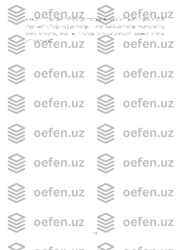 10	 	
 
xossalarini  oʻrganuvchi  sohalar  geometriyasi  va  shakllarni  yaxlit  obyekt  sifatida 
oʻr	ganuvchi  toʻla  (global) geometriya.  Hozirgi davrda geometriya  matematikaning 	
barcha  sohalarida,  shakl  va  holatlarga  doir  tushunchalarni  tasavvur  qilishda 
qoʻllanilmoqda.	 	
 
 
 
 
 
 
 
 
 
 
 
 
 
 
 
 
 
 
 
 
 
 
 
 
 
  