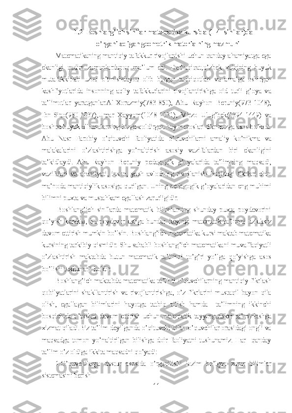 11	 	
 	
1.2	   Boshlang	’ich sinflar matematika kursida (1	-4- sinflar)da 	
o’rganiladigan geometrik materialning mazmuni	 	
Matematikaning mantiqiy tafakkur rivojlanishi uchun qanday ahamiyatga ega 	
ekanligi  qadim  zamonlardanoq  ma	’lum  edi.  Darhaqiqat,	o’zbek  xalqining  buyuk 	
mutafakkirlari  uzoq 	o’tmishdayoq  olib  borgan  tadqiqotlari  va 	amalga  oshirgan 	
kashfiyotlarida  insonning  aqliy  tafakkurlarini  rivojlantirishga  oid  turli  g	’oya  va 	
ta	’limotlar  yaratganlar.Al	-Xorazmiy(783	-850),  Abu  Rayhon  Beruniy(973	-1048), 	
Ibn	-Sino(980	-1037),Umar  Xayyom(1048	-1131),  Mirzo  Ulug	’bek(1394	-1449)  va 	
boshqa bu	yuk allomalarning bizga qoldirgan boy meroslari fikrimizga asos b	o’ladi. 	
Abu  Nasr  Farobiy 	o’qituvchi  faoliyatida 	o’quvchilarni  amaliy  k	o’nikma  va 	
malakalarini 	o’zlashtirishga  y	o’naltirish  asosiy  vazifalardan  biri  ekanligini 	
ta	’kidlaydi.  Abu  Rayhon  Beruniy 	pedagogik  g	’oyalarida  ta	’limning  maqsadi, 	
vazifalari  va  ahamiyati,  inson,  yosh  avlodning  rivojlanishi  haqidagi  fikrlari  chin 
ma	’noda  mantiqiylik asosiga  qurilgan.  Uning pedagogik  g	’oyalaridan  eng  muhimi 	
bilimni puxta va mustahkam egallash zarurligidir. 	 	
 Boshlang	’ich  sinflarda  matematik  bilimlarning  shunday  puxta  poydevorini 	
qo’yish  kerakki,  bu  poydevor  ustiga  bundan  keyingi  matematik  ta	’limni  uzluksiz 	
davom ettirish mumkin b	o’lsin. Boshlang	’ich matematika kursi maktab matematika 	
kursining tarkibiy qismidir	. Shu sababli boshlang	’ich matematikani muvaffaqiyatli 	
o’zlashtirish  maktabda  butun  matematik  ta	’limni  t	o’g’ri  y	o’lga  q	o’yishga  asos 	
bo’lishi tushunarli holdir.	 	
Boshlang	’ich  maktabda  matematika ta	’limi 	o’quvchilarning  mantiqiy  fikrlash 	
qobilyatlarini  shakl	lantirish  va  rivojlantirishga, 	o’z  fikrlarini  mustaqil  bayon  qila 	
olish,  egallagan  bilimlarini  hayotga  tatbiq  qilish  hamda    ta	’limning  ikkinchi 	
bosqichida 	o’qishni  davom  ettirish  uchun  matematik  tayyorgarlikni  ta	’minlashga 	
xizmat qiladi.Biz ta	’lim deyilgan	da 	o’qituvchi bilan 	o’quvchilar orasidagi ongli va 	
maqsadga  tomon  y	o’naltirilgan  bilishga  doir  faoliyatni  tushunamiz.  Har    qanday 	
ta	’lim 	o’z oldiga ikkita maqsadni q	o’yadi:	 	
1.	O	’quvchilarga  dastur  asosida 	o’rganilishi  lozim  b	o’lgan  zarur  bilimlar 	
sistemasin	i berish	  