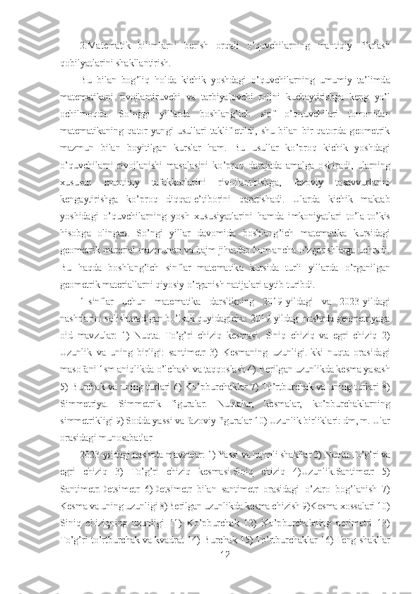 12	 	
 	
2.Matematik  bilimlarni  berish  orqali 	o’quvchilarning  mantiqiy  fikrlash 	
qobilyatlarini shakllantirish.	 	
Bu  bilan  bog	’liq  holda  kichik  yoshdagi 	o’quvchilarning  umumiy  ta	’limda 	
matematikani  rivojlantiruvchi  va  tarbiyalovchi  rolini  kuchaytirishga  keng 	yo’l 	
ochilmoqda.  S	o’nggi  yillarda  boshlang	’ich  sinf 	o’qituvchilari  tomonidan 	
matematikaning  qator  yangi  usullari  taklif  etildi,  shu  bilan  bir  qatorda  geometrik 
mazmun  bilan  boyitilgan  kurslar  ham.  Bu  usullar  k	o’proq  kichik  yoshdagi 	
o’quvchilarni  rivojlanis	hi  masalasini  k	o’proq  darajada  amalga  oshiradi,  ularning 	
xususan  mantiqiy  tafakkurlarini  rivojlantirishga,  fazoviy  tasavvurlarini 
kengaytirishga  k	o’proq  diqqat	-e’tiborini  qaratishadi.  Ularda  kichik  maktab 	
yoshidagi 	o’quvchilarning  yosh  xususiyatlarini 	hamda  imkoniyatlari  t	o’la	-to’kis 	
hisobga  olingan.  S	o’ngi  yillar  davomida  boshlang	’ich  matematika  kursidagi 	
geometrik material mazmunan va hajm jihatdan ham ancha 	o’zgarishlarga uchradi. 	
Bu  haqda  boshlang	’ich  sinflar  matematika  kursida  turli  yillarda 	o’rgan	ilgan 	
geometrik materiallarni qiyosiy 	o’rganish natijalari aytib turibdi. 	 	
1-sinflar  uchun  matematika  darslikning  2019	-yildagi  va  2023	-yildagi 	
nashrlarini solishtiradigan b	o’lsak quyidagicha:	 2019	-yildagi nashrda geometriyaga 	
oid  mavzular:  1)  Nuqta.  T	o’g’ri  chiziq  kesmasi.  Siniq  chiziq  va  egri  chiziq  2) 	
Uzunlik  va  uning  birligi:  santimetr  3)	 Kesmaning  uzunligi.Ikki  nuqta  orasidagi 	
masofani 1sm aniqlikda 	o’lchash va taqqoslash 4)	 Berilgan uzunlikda kesma yasash 	
5)  Burchak  va  uning  turlari  6)	 K	o’pburchaklar  7	) To’rtburchak  va  uning  turlari  8) 	
Simmetriya.  Simmetrik  figuralar.	 	Nuqtalar,	 	kesmalar,	 	ko’pburchaklarning 	
simmetrikligi 9)	 Sodda yassi va fazoviy figuralar 10)	 Uzunlik birliklari: dm, m. Ular 	
orasidagi munosabatlar	 	
2023	-yildagi nashrda mavzular: 1)	 Yassi 	va hajmli shakllar 2)	 Nuqta.T	o’g’ri va 	
egri  chiziq  3)	 	To’g’ri  chiziq  kesmasi.Siniq  chiziq  4)Uzunlik.Santimetr  5)	 	
Santimetr.Detsimetr  6)Detsimetr  bilan  santimetr  orasidagi 	o’zaro  bog	’lanish  7)	 	
Kesma va uning uzunligi 8)Berilgan uzunlikda kesma chizish 9)Kes	ma xossalari 10)	 	
Siniq  chiziqning  uzunligi  11)	 K	o’pburchak  12)	 Ko’pburchakning  perimetri  13)	 	
To’g’ri t	o’rtburchak va kvadrat 14)	 Burchak 15)	 To’rtburchaklar 16)	 Teng shakllar  