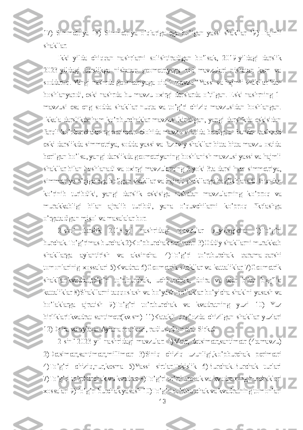 13	 	
 
17)	 Simmetriya  18)	 Simmetriya 	o’qlariga  ega  b	o’lgan  yassi  shakllar  19)	 Hajmli 	
shakllar	. 	
Ikki  yilda  chiqqan  nashrlarni  solishtiradigan  b	o’lsak,  2019	-yildagi  darslik 	
2023	-yildagi  darslikga  nisbatan  geometriyaga  oid  mavzulari  nisbatan  kam  va 	
soddaroq. Yangi nashrda geometriyaga oid 1	-mavzu 	“Yassi va hajmli shakllar	”dan 	
boshlanyapdi,  es	ki  nashrda  bu  mavzu  oxirgi  darslarda 	o’tilgan.  Eski  nashrning  1	-	
mavzusi  esa  eng  sodda  shakllar  nuqta  va  t	o’g’ri  chiziq  mavzusidan  boshlangan. 	
Ikkala  darslikda  ham  k	o’pburchaklar  mavzusi  kiritilgan,  yangi  darslikda  eskisidan 	
farqli k	o’pburchakning perimetri	 alohida mavzu sifatida berilgan. Bundan tashqari 	
eski darslikda simmetriya, sodda yassi va fazoviy shakllar bitta bitta mavzu ostida 
berilgan b	o’lsa, yangi darslikda geometriyaning boshlanish mavzusi yassi va hajmli 	
shakllar bilan boshlanadi va oxirgi mav	zularning 2 yoki 3ta darsi ham simmetriya, 	
simmetriya 	o’qiga ega b	o’lgan shakllar va hajmli shakllarga bag	’ishlanadi. Bundan 	
ko’rinib  turibdiki,  yangi  darslik  eskisiga  nisbatan  mavzularning  k	o’proq  va 	
murakkabligi  bilan  ajralib  turibdi,  yana 	o’quvchilarni 	ko’proq  fikrlashga 	
o’rgatadigan misol va masalalar bor.	 	
2-sinf  darslik  2018	-yil  nashridagi  mavzular  quyidagicha:  1)T	o’g’ri 	
burchak.T	o’g’rimas burchak 2)K	o’pburchak perimetri 3)Oddiy shakllarni murakkab 	
shakllarga  aylantirish  va  aksincha.  4)T	o’g’ri  t	o’rtbur	chak  qarama	-qarshi 	
tomonlarinig  xossalari  5)Kvadrat  6)Geometrik  shakllar  va  kattaliklar  7)Geometrik 
shakllar:kvadrat,t	o’g’ri  t	o’rtburchak,  uchburchak,  doira  va  ular  bilan  bog	’liq 	
kattaliklar 8)Shakllarni taqqoslash va b	o’yash.B	o’laklar b	o’yicha shaklni yas	ash va 	
bo’laklarga  ajratish  9)T	o’g’ri  t	o’rtburchak  va  kvadratning  yuzi  10)  Yuz 	
birliklari:kvadrat  santimetr(kv.sm)  11)Katakli  qog	’ozda  chizilgan  shakllar  yuzlari 	
12)Doira va aylana. Aylana markazi, radiusi,diametri. Sirkul	 	
2-sinf  2023	-yil  nashridagi  mavzul	ar:  1)Metr,  detsimetr,santimetr  (4tamavzu) 	
2)Detsimetr,santimetr,millimetr  3)Siniq  chiziq  uzunligi,k	o’pburchak  perimetri 	
4)T	o’g’ri  chiziq,nur,kesma  5)Yassi  sirtlar.Tekislik  6)Burchak.Burchak  turlari 	
7)T	o’g’ri t	o’rtburchak va kvadrat 8)T	o’g’ri t	o’rtburchak 	va kvadratning burchaklari 	
xossalari 9)T	o’g’ri burchak yasash 10)T	o’g’ri t	o’rtburchak va kvadratning tomonlari  