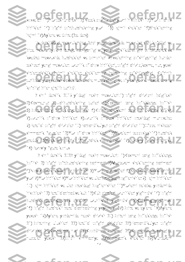 14	 	
 
xossalari 11)Yuz tushunchasi 12) Katak qog	’ozdagi yuzni hisoblash 13)Yuz 	o’lchov 	
birliklari  14)T	o’g’ri  t	o’rtburchakning  yuzi    15)Hajmli  shakllar 	16)Shakllarning 	
hajmi 17)Aylana va doira (2ta dars)	 	
Ta  darslikdagi  mavzularning  farqi  yangi  darslikda  mavzular  soni  k	o’pligi  va 	
bitta  mavzu  2yoki  3  darsga  berilganligi  va  yangi  darslikda  t	o’g’ri  t	o’rtburchak  va 	
kvadrat  mavzusida  burchaklari  va  tomonlari  xo	ssalarining  q	o’shilganligi  bundan 	
tashqari yangi mavzular: uzunlik 	o’lchov birliklari, t	o’g’ri chiziq,kesma, nur, yassi 	
sirtlar,tekislik,  hajmli  shakllar,  shakllarning  hajmining  q	o’shilganligi.  K	o’rinib 	
turibdiki yangi darslik eskisidan ancha murakkabligi 	va 	o’ylashga oid masalalarning 	
ko’pligi bilan ajralib turibdi.	 	
3-sinf  darslik  2019	-yildagi  nashr  mavzulari:1)T	o’g’ri  chiziqni  belgilash 	
2)Kesma,nur  3)Uchburchakning  turlari  4)Kesmani  teng  b	o’laklarga  b	o’lish 	
5)Doirani  teng  b	o’laklarga  b	o’lish  6)K	o’pburchaklarni  teng  b	o’laklarga  b	o’lish 	
7)Uzunlik 	o’lchov  birliklari  8)Uzunlik 	o’lchov  birliklari  orasidagi  munosabat 	
9)Parallel  t	o’g’ri  chiziqlar  10)Perpendikulyar  t	o’g’ri  chiziqlar  11)	O	’qqa  nisbatan 	
simmetrik  figuralar  12)Yuz 	o’lchov  birliklari  13)Yuzalar	ni  taqqoslash14)Burchak 	
gradusi 15)Shakllarni burish 16)Burchak simmetriyasi 17)Fazoviy figura	-piramida 	
18)Fazoviy figura	-konus	 	
  3-sinf  darslik  2023	-yildagi  nashr  mavzulari:  1)Kesmani  teng  b	o’laklarga 	
bo’lish  2)T	o’g’ri  t	o’rtburchakning  perimetri  3)Muntaza	m  shakllarning  perimetri 	
4)Nostandart shakllarning perimetri 5)Yuzning xossalari 6)Nostandart shakllarning 
yuzi 7)Yuz birliklari 8)Yuz birliklari va ular orasidagi bog	’lanishlar 9)Hajm birliklari 	
10)Hajm  birliklari  va  ular  orasidagi  bog	’lanishlar  11)Yuzlar	ni  paletka  yordamida 	
hisoblash 12)Parallelepiped va kub 13)Kub qirralari uzunliklari yig	’indisi 14)T	o’g’ri 	
burchakli  parallelepiped  qirralari  uzunliklari  yig	’indisi  15)Kubning  yoyilmasi 	
16)T	o’g’ri  burchakli  parallelepipedning  yoyilmasi  17)Doira  va  aylana  1	8)Aylana 	
yasash  19)Aylana  yordamida  naqsh  chizish  20)Doirani  teng  b	o’laklarga  b	o’lish 	
21)Doiraning  ulushlari  22)Parallel  t	o’g’ri  chiziqlar  23)Perpendikulyar  t	o’g’ri 	
chiziqlar  24)Koordinata  nuri  25)Koordinata  burchagi  26)Koordinata  burchagida 
nuqtalar 	yasash  27)	O	’qli  simmetriya  28)Simmetrik  shakllar  29)Muntazam  