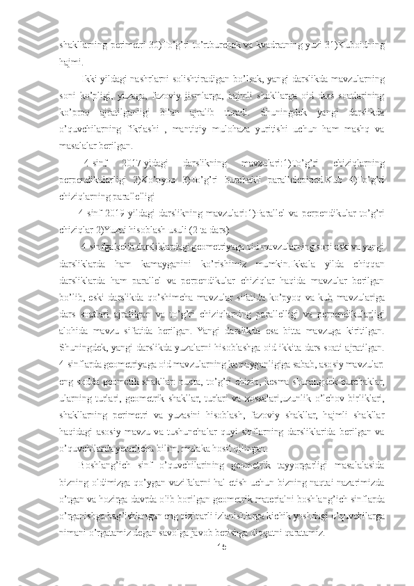 15	 	
 
shakllarning perimetri  30)T	o’g’ri  t	o’rtburchak  va  kvadratning  yuzi  31)Kuboidning 	
hajmi.	 
 Ikki  yildagi  nashrlarni  solishtiradigan  b	o’lsak,  yangi  darslikda  mavzularning 	
soni  k	o’pligi,  yuzaga,  fazov	iy  jismlarga,  hajmli  shakllarga  oid  dars  soatlarining 	
ko’proq  ajratilganligi  bilan  ajralib  turadi.  Shuningdek  yangi  darslikda 	
o’quvchilarning  fikrlashi  ,  mantiqiy  mulohaza  yuritishi  uchun  ham  mashq  va 	
masalalar berilgan.	 	
  4-sinf  2017	-yidagi  darslikning  ma	vzulari:1)T	o’g’ri  chiziqlarning 	
perpendikularligi  2)K	o’pyoq  3)T	o’g’ri  burchakli  parallelepiped.Kub  4)T	o’g’ri 	
chiziqlarning parallelligi 	 	
4-sinf  2019	-yildagi  darslikning  mavzulari:1)Parallel  va  perpendikular  t	o’g’ri 	
chiziqlar 2)Yuzni hisoblash usuli (2 ta d	ars)	 	
 4-sinfga kelib darsliklardagi geometriyaga oid mavzularning soni eski va yangi 	
darsliklarda  ham  kamayganini  k	o’rishimiz  mumkin.Ikkala  yilda  chiqqan 	
darsliklarda  ham  parallel  va  perpendikular  chiziqlar  haqida  mavzular  berilgan 
bo’lib,  eski  darslikda  q	o’shimcha  mavzular  sifatida  k	o’pyoq  va  kub  mavzulariga 	
dars  soatlari  ajratilgan  va  t	o’g’ri  chiziqlarning  parallelligi  va  perpendikularligi 	
alohida  mavzu  sifatida  berilgan.  Yangi  darslikda  esa  bitta  mavzuga  kiritilgan. 
Shuningdek,  yangi  darslikda  yuzalarni 	hisoblashga  oid  ikkita  dars  soati  ajratilgan. 	
4-sinflarda geometriyaga oid mavzularning kamayganligiga sabab, asosiy mavzular: 	
eng  sodda  geometik  shakllar:  nuqta,  t	o’g’ri  chiziq,  kesma  shuningdek  burchaklar, 	
ularning  turlari,  geometrik  shakllar,  turlari  va	 xossalari,uzunlik 	o’lchov  birliklari, 	
shakllarning  perimetri  va  yuzasini  hisoblash,  fazoviy  shakllar,  hajmli  shakllar 
haqidagi  asosiy  mavzu  va  tushunchalar  quyi  sinflarning  darsliklarida  berilgan  va 
o’quvchilarda yetarlicha bilim, malaka hosil qilingan.	 	
Boshlang	’ich  sinf 	o’quvchilarining  geometrik  tayyorgarligi  masalalasida 	
bizning  oldimizga  q	o’ygan  vazifalarni  hal  etish  uchun  bizning  naqtai  nazarimizda 	
o’tgan va hozirga davrda olib borilgan geometrik materialni boshlang	’ich sinflarda 	
o’rganishga bag	’ishla	ngan eng qiziqarli izlanishlarga kichik yoshdagi 	o’quvchilarga 	
nimani 	o’rgatamiz degan savolga javob berishga diqqatni qaratamiz.	  