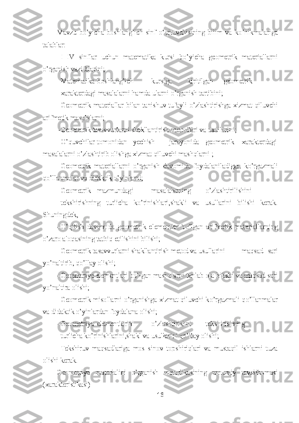 16	 	
 	
Mavzu  b	o’yicha  boshlang	’ich  sinf  oʻqituvchisining  bilim  va  k	o’nikmalariga 	
talablar: 	 	
– I–IV  sinflar  uchun  matematika  kursi  b	o’yi	cha  geometrik  materiallarni 	
o’rganish vazifalarini;	 	
– Matematika	 boshlang	’ich	 	kursiga	 	kiritilgan	 	geometrik	
 	xarakterdagi masalalarni hamda ularni 	o’rganish tartibini;	 	
– Geometrik  materiallar  bilan  tanishuv  tufayli 	o’zlashtirishga  xizmat  qiluvchi 	
arifmetik masal	alarni;	 	
– Geometrik tasavvurlarni shakllantirish metodlari va usullarini;	 	
– O	’quvchilar	 tomonidan	 	yechish	 	jarayonida	 	geometrik	 	xarakterdagi 	
masalalarni 	o’zlashtirib olishga xizmat qiluvchi mashqlarni ;	 	
– Geometrik  materiallarni 	o’rganish  davomida  foydalaniladiga	n  k	o’rgazmali 	
qo’llanmalar va didaktik 	o’yinlarni;	 	
– Geometrik	 	mazmundagi	 	masalalarning	 	o’zlashtirilishini	
 	tekshirishning  turlicha  k	o’rinishlari,shakli  va  usullarini  bilishi  kerak. 	
Shuningdek,	 	
– O	’qitish  davomida  geometrik  elementlar  b	o’lgan  arifmetik  materiallarning 	
o’zaro aloqasining tatbiq etilishini bilishi;	 	
– Geometrik tasavvurlarni shakllantirish metod va usullarini	 	maqsad  sari 	
yo’naltirib, q	o’llay olishi;	 	
– Geometriya elementlari b	o’lgan mashqlarni tanlab ola bilishi va maqsad sari 	
yo’naltira olishi;	 	
– Geometrik  misollarni 	o’rganishga  xizmat  qiluvchi  k	o’rgazmali  q	o’llanmalar 	
va didaktik 	o’yinlardan foydalana olishi;	 	
– Geometriya	 elementlarini	 	o’zlashtirishni	 	tekshirishning	
 	turlicha k	o’rinishlarini,shakl va usullarini q	o’llay olishi;	 	
– Tekshir	uv  maqsadlariga  mos  sinov  topshiriqlari  va  mustaqil  ishlarni  tuza 	
olishi kerak.	 	
Geometriya  materialini 	o’rganish  metodikasining  umumiy  tavsifnomasi 	
(xarakteristikasi) 	  